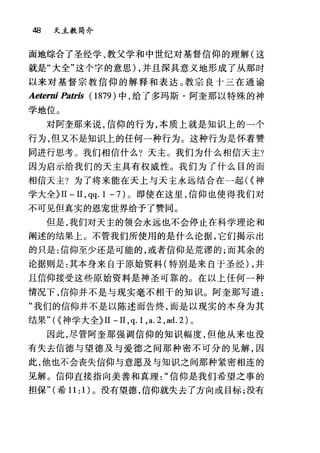 48 天主教简介
面地综合了圣经学、教父学和中世纪对基督信仰的理解(这
就是"大全"这个字的意思) ，并且深具意义地形成了从那时
以来对基督宗教信仰的解释和表达。教宗良十三在通谕
Aeterni Patris (1879) 中，给了多玛斯·阿奎那以特殊的神
学地位。
对阿奎那来说，信仰的行为，本质上就是知识上的一个
行为，但又不是知识上的任何一种行为。这种行为是怀着赞
同进行思考。我们相信什么?天主。我们为什么相信天主?
因为启示给我们的天主具有权威性。我们为了什么目的而
相信天主?为了将来能在天上与天主永远结合在一起({神
学大全~II 一 II ， qq. 1 -7) 。即使在这里，信仰也使得我们对
不可见但真实的恩宠世界给予了赞同。
但是，我们对天主的领会永远也不会停止在科学理论和
阐述的结果上。不管我们所使用的是什么论据，它们揭示出
的只是:信仰至少还是可能的，或者信仰是荒谬的;而其余的
论据则是:其本身来自于原始资料(特别是来自于圣经) ，并
且信仰接受这些原始资料是神圣可靠的。在以上任何一种
情况下，信仰并不是与现实毫不相干的知识。阿奎那写道:
"我们的信仰并不是以陈述而告终，而是以现实的本身为其
结果"({神学大全~II -II ,q.l ,a.2 ,ad.2) 0
因此，尽管阿奎那强调信仰的知识幅度，但他从来也没
有失去信德与望德及与爱德之间那种密不可分的见解，因
此，他也不会丧失信仰与意愿及与知识之间那种紧密相连的
见解。信仰直接指向美善和真理信仰是我们希望之事的
担保"(希 11: 1) 。没有望德，信仰就失去了方向或目标;没有
 
