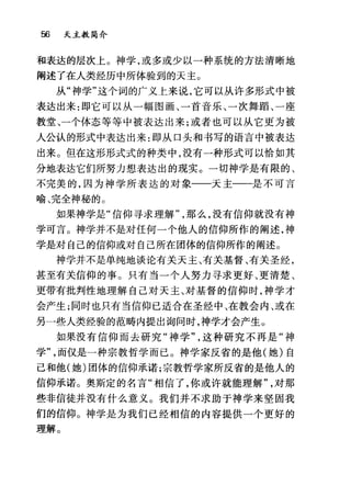56 天主教简介
和表达的层次上。神学，或多或少以一种系统的方法清晰地
阐述了在人类经历中所体验到的天主。
从"神学"这个词的广义上来说，它可以从许多形式中被
表达出来:即它可以从一幅图画、一首音乐、一次舞蹈、一座
教堂、一个体态等等中被表达出来;或者也可以从它更为被
人公认的形式中表达出来:即从口头和书写的语言中被表达
出来。但在这形形式式的种类中，没有一种形式可以恰如其
分地表达它们所努力想表达出的现实。一切神学是有限的、
不完美的，因为神学所表达的对象一一天主一一是不可言
喻、完全神秘的。
如果神学是"信仰寻求理解那么，没有信仰就没有神
学可言。神学并不是对任何一个他人的信仰所作的阐述，神
学是对自己的信仰或对自己所在团体的信仰所作的阐述。
神学并不是单纯地谈论有关天主、有关基督、有关圣经，
甚至有关信仰的事。只有当一个人努力寻求更好、更清楚、
更带有批判性地理解自己对天主、对基督的信仰时，神学才
会产生;同时也只有当信仰已适合在圣经中、在教会内、或在
另一些人类经验的范畴内提出询问时，神学才会产生。
如果没有信仰而去研究"神学这种研究不再是"神
学而仅是一种宗教哲学而已。神学家反省的是他(她)自
己和他(她)团体的信仰承诺;宗教哲学家所反省的是他人的
信仰承诺。奥斯定的名言"相信了，你或许就能理解对那
些非信徒并没有什么意义。我们并不求助于神学来坚固我
们的信仰。神学是为我们已经相信的内容提供一个更好的
理解。
 