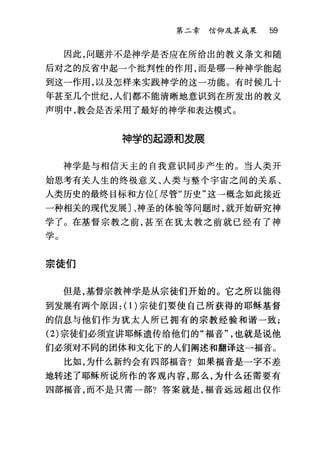 第二章信仰及其成果 59
因此，问题并不是神学是否应在所给出的教义条文和随
后对之的反省中起一个批判性的作用，而是哪一种神学能起
到这一作用，以及怎样来实践神学的这一功能。有时候几十
年甚至几个世纪，人们都不能清晰地意识到在所发出的教义
声明中，教会是否采用了最好的神学和表达模式。
神学的起源和发展
神学是与相信天主的自我意识同步产生的。当人类开
始思考有关人生的终极意义、人类与整个宇宙之间的关系、
人类历史的最终目标和方位〔尽管"历史"这一概念如此接近
一种相关的现代发展〕、神圣的体验等问题时，就开始研究神
学了。在基督宗教之前，甚至在犹太教之前就已经有了神
学。
宗徒们
但是，基督宗教神学是从宗徒们开始的。它之所以能得
到发展有两个原因: (1)宗徒们要使自己所获得的耶稣基督
的信息与他们作为犹太人所已拥有的宗教经验和谐一致;
(2) 宗徒们必须宣讲耶稣遗传给他们的"福音也就是说他
们必须对不同的团体和文化下的人们阐述和翻译这一福音。
比如，为什么新约会有四部福音?如果福音是一字不差
地转述了耶稣所说所作的客观内容，那么，为什么还需要有
四部福音，而不是只需一部?答案就是，福音远远超出仅作
 