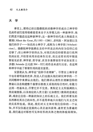 62 夭主教简介
山
{
于
大
事实上，那些已经以隐修院的灵修神学形成自己神学特
色的作家们觉得很难接受来自于大学那儿的一种新神学，他
们简直不能适应这种新神学;这一新神学的代表人物就是大
雅博( Albert 出e Great ，约 1193 -1280) 、多玛斯·阿奎那以及
他们的学子一一知名的士林学子，或称为士林学派( Scholasti-
cism) 。隐修院神学强调在圣经中所表达的内容为信仰已经
足够了;而士林神学坚持认为，对我们的信仰需要进行挑判
性的反省，不但要采用圣经来作反省，而且还要采用早期基
督徒见证者、神学家、哲学家、甚至非基督徒哲学家如亚里士
多德( Aristotle 公元前 384 -322) 的作品来进行反省。在这两
种神学中起了桥梁作用的是安瑟莫 O
安瑟莫认为，神学是"信仰寻求理解"。尽管在士林学者
中也有着明显的差异，但是人们也能从他们研究神学的一个
共同精神中来辨认出他们。他们都承认理性在理解信仰的
奥秘以及在构建整个基督宗教教义系统的综合性时，有能力
达到一些基本点，尽管它并不完美。奥斯定主义所强调的人
类处境堕落，以及相应的人类力量(比如理性)微弱的悲观论
调，现在让位给一种新的知识上的乐观主义。我们所看见的
东西都有其自己的本性，并不是简单地只由他们与天主之间
的关系所组成。因此，我们对天主和对我们信仰的一个认
知，并不仅仅通过直接的心灵启迪而获得，通常更为普遍的
是，我们通过对那些可见和有形的具体之物的体验而得知。
 