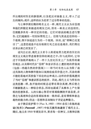 第二章信仰及其成果 67
所出现的对历史的新强调，以及把反对抽象主义，带入了过
左的倾向;或许，这样的认为是冒了过分简单的危险。
与士林学派后期的唯名主义一样，现代主义认为在信理
和他们所假定来描述的现实之间，没有一种真正的连续性。
信理最多具有一种否定的功能。它们对错误的概念进行警
告;它们超越在一切实际情况之上 O 信理与其说是信仰的一
个准则，倒不如说是行为的一个规则。因而，说"耶稣已经复
活了这意思就是不论在袖被钉死之前还是现在，我们都应
该承认袍已经复活了 O
说句公正话，现代主义者令人称道地努力把某些历史的
现实主义观点带进基督信仰的隔述之中;但与此同时，它却
过于不加批评地纳入了一些十九世纪历史上广为流传的庸
俗观念，以及那时代在"信理"和意识形态上遭拒绝的价值观
(包括一些超自然的价值观)一一一即当时有些人认为除了通
过具体的人物和事件能加以观测检验其价值之外，其余的都
不能轻易地对其价值下结论的这种观点;这样的价值观遭到
了当时"信理"和意识形态的槟弃 c 因此，现代主义与所有的
这类思潮一样，在开始的时候总还带有部分真理，然后使之
不断膨胀进人一种综合状态，因而也就成了从根本上产生裂
痕的思想体系。人的头脑心智若对客观检测持开放态度，并
使之与真理和合适的客观标准相一致的话，是有领悟和表达
超性的能力的;但这一思想体系却倾向于否定这种能力。
由于教宗庇护第十 (Pius X, 1903 -1914 在位)在他的通
谕《牧养~ (Pascendi ， 1907) 中极其激烈地谴责了现代主义，
随后，他又在 1910 年颁发诏书，要求每一位神父、主教和宗教
 