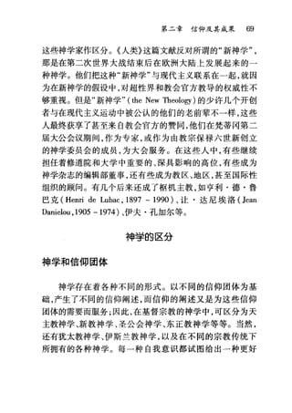 第二章信仰及其成果 69
这些神学家作区分。《人类》这篇文献反对所谓的"新神学
那是在第二次世界大战结束后在欧洲大陆上发展起来的一
种神学。他们把这种"新神学"与现代主义联系在一起，就因
为在新神学的假设中，对超性界和教会官方教导的权威性不
够重视。但是"新神学" (the New Theology) 的少许几个开创
者与在现代主义运动中被公认的他们的老前辈不一样，这些
人最终获享了甚至来自教会官方的赞同，他们在梵蒂冈第二
届大公会议期间，作为专家，或作为由教宗保禄六世新创立
的神学委员会的成员，为大会服务。在这些人中，有些继续
担任着修道院和大学中重要的、深具影响的高位，有些成为
神学杂志的编辑部董事，还有些成为教区、地区，甚至国际性
组织的顾问。有几个后来还成了枢机主教，如亨利·德·鲁
巴克 (Henri de Lubac , 1897 - 1990) 、让·达尼埃洛( Jean
Danielou ,1905 - 1974 )、伊夫·孔加尔等。
神学的区分
神学和信仰团体
神学存在着各种不同的形式。以不同的信仰团体为基
础，产生了不同的信仰阐述，而信仰的阐述又是为这些信仰
团体的需要而服务;因此，在基督宗教的神学中，可区分为天
主教神学、新教神学、圣公会神学、东正教神学等等。当然，
还有犹太教神学、伊斯兰教神学，以及在不同的宗教传统下
所拥有的各种神学。每一种自我意识都试图给出一种更好
 