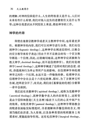 70 天主教简介
的理解:对神的信仰是什么，人生的终极意义是什么，人们对
未来有些什么希望，我们对他人应负的道德责任又是什么等
等;这种自我意识从不同层次上来说，都是神学的工作。
神学的内容
即使在基督宗教神学或者天主教神学中间，也有着差异
性。根据神学的内容，我们可以对神学进行分类。我们有信
理神学 (dogmatic theology) ，这种神学在阐述信仰时，以教会
的宫方教导来给予表达(但由于并不是教会的每一个官方教
导都是一个信理，因此，比较确切地说，这种神学应该被称为
教义神学， doctrinal theology ，而不是信理神学)。我们有伦理
神学 (moral theology) ，这种神学阐述了信仰对我们的态度、动
机、价值观和行为举止等所产生的影响。在信理神学和伦理
神学之间作一个区别，永远不是一件愉快的事。伦理神学从
信理神学中分出去是十六世纪的事，那时，为了方便神父昕
告诫，把两者分开了;有关此，我们在《基督徒的伦理》分册第
一章中会谈到。
我们还有灵修神学( spiritual theology) ，或称为克修神学
( ascetical 出eology) ，该神学集中在人的内在转变上，这转变
是由于信仰和恩宠(天主圣神)临在于人们的心灵中而产生
的效果。有牧灵神学 (pastoral theology) ，这种神学帮助教会
的牧者在面临实际情况时，寻求理解和弄懂信仰的含义，特
别当他们在讲道、为人咨询，以及各种类型的牧职服务上有
需求时，更能起指导作用。还有礼仪神学 (liturgical theology ,
 