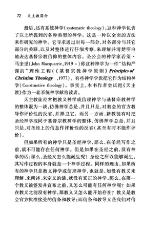 72 天主教简介
最后，还有系统神学 (systematic theology) ;这种神学包含
了以上所提到的各种类型的神学。这是一种以全面的方法
来作研究的神学。它寻求通过对每一部分，对各部分与其它
部分的关联，以及对整体进行仔细考察，来理解并清楚明白
地表达基督宗教信仰的整体内容。圣公会的神学家若望·
马奎里 (John Macquar巾， 1919 -)称这种神学为一件"结构严
谨的"理性工程( {基督宗教神学原则~ PrinαrpJesof
Christian TheoJogy ,1977 )。有些神学学派把它作为结构神
学 (Constructive theology) 0 事实上，本书作者尝试把《天主
教》作为一套系统神学献给读者。
天主教徒经常把教义神学或信理神学与基督宗教神学
的整体混为一谈，仿佛神学总是，并且只是，对教会的官方教
导作评价性的反省，并捍卫它。而另一方面，新教徒有时把
圣经神学棍同于基督宗教神学的整体，仿佛神学总是，并且
只是，对圣经上的信息作评价性的反省(甚至有时不能作评
价)。
但如果所有的神学只是圣经神学，那么，在圣经写作之
前，就不可能存在任何神学。但是如果在圣经之前，没有神
学的话;那么，圣经又怎么能诞生呢?圣经之所以能够诞生，
其写作过程的本身就是一个神学过程。同样的理由，如果所
有的神学只是教义神学或信理神学，也就是，如没有教义来
理解、来阐述、来定义的话，就没有真正的神学，那么，在第一
个教义被签发并宣布之前，又怎么可能有任何神学呢?如果
在教义之前没有神学，那教义又怎么能开始存在?教义是教
会官方批准接受的信条和教导;而信条和教导又是我们对信
 