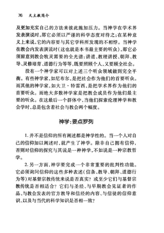 76 天主教简介
及更加充实自己的方法来彼此施加压力。当神学在学术界
发表演说时，那它必须以严谨的科学态度对待之;在某种意
义上来说，它的内容要与其它学科所发现的不相悖。当神学
在教会内发表演说时(这也就是本书最主要的听众) ，那它必
须留意到教会牧灵需要的全光谱:讲道、教理讲授、朝拜、教
导、灵修培育、道德行为等等，既要照顾个人，又要顾全社会。
没有一个神学家可以对上述三个听众领域做到完全平
衡。有些神学家，如尼布尔，是把社会作为他们的首要听众。
而其他的神学家，如大卫·特雷西，是把学术界作为他们的
首要听众。而绝大多数神学家是把教会成员作为他们最主
要的昕众。在这最后一个群体中，当他们探索伦理神学和教
会学时，总是包含着社会与教会两个幅度。
神学:要点罗列
1.并不是信仰的所有阐述都是神学性的 c 当一个人对自
己的信仰加以阐述时，就产生了神学。除非自己拥有信仰，
否则对信仰的探究与其说是一种神学，不如说是一种宗教哲
学。
2. 另一方面，神学要完成一个非常重要的批判性功能。
它必须询问信仰的这些多种表述(信条、教导、朝拜、道德行
为等)对基督宗教传统来说是否真实?或至少它们与基督宗
教传统是否相适合?它们与圣经、与早期教会见证者的作
品、与教会发表的官方教导和信经的内容、与信徒的信仰意
识、以及与当代的科学知识是否相一致?
 