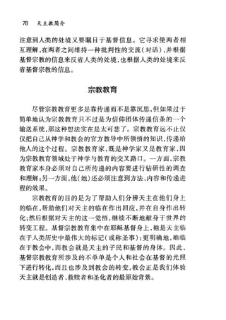 78 天主教简介
注意到人类的处境又要瞩目于基督信息。它寻求使两者相
互理解，在两者之间维持一种批判性的交流(对话) ，并根据
基督宗教的信息来反省人类的处境，也根据人类的处境来反
省基督宗教的信息。
宗教教育
尽管宗教教育更多是靠传递而不是靠沉思，但如果过于
简单地认为宗教教育只不过是为信仰团体传递信条的一个
输送系统，那这种想法实在是太可悲了。宗教教育远不止仅
仅把自己从神学和教会的官方教导中所领悟的知识，传递给
他人的这个过程。宗教教育家，既是神学家又是教育家，因
为宗教教育领域处于神学与教育的交叉路口。一方面，宗教
教育家本身必须对自己所传递的内容要进行钻研性的调查
和理解;另一方面，他(她)还必须注意到方法、内容和传递进
程的效果。
宗教教育的目的是为了帮助人们分辨天主在他们身上
的临在，帮助他们对天主的临在作出回应，并在自身作出转
化;然后根据对天主的这一觉悟，继续不断地献身于世界的
转变工程。基督宗教教育集中在耶稣基督身上，袍是天主临
在于人类历史中最伟大的标记(或称圣事) ;更明确地，抱临
在于教会中，而教会就是天主的子民和基督的身体。因此，
基督宗教教育所涉及的不单单是个人和社会在基督的光照
下进行转化，而且也涉及到教会的转变，教会正是我们体验
天主就是创造者、救赎者和圣化者的最原始背景。
 