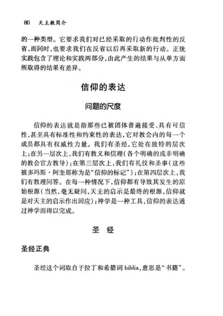 00 夭主教简介
的一种类型。它要求我们对已经采取的行动作批判性的反
省，而同时，也要求我们在反省以后再采取新的行动。正统
实践包含了理论和实践两部分，由此产生的结果与从单方面
所取得的结果有差异。
信仰的表达
问题的尺度
信仰的表达就是指那些已被团体普遍接受、具有可信
性，甚至具有标准性和约束性的表达，它对教会内的每一个
成员都具有权威性力量。我们有圣经，它处在独特的层次
上;在另一层次上，我们有教义和信理(各个明确的或非明确
的教会官方教导) ;在第三层次上，我们有礼仪和圣事(这些
被多玛斯·阿奎那称为是"信仰的标记") ;在第四层次上，我
们有教理问答。在每一种情况下，信仰都有导致其发生的原
始根源(当然，毫元疑问，天主的启示是最终的根源，信仰就
是对天主的启示作出回应) ;神学是一种工具，信仰的表达通
过神学而得以完成。
圣经
圣经正典
圣经这个词取自于拉丁和希腊词 biblia ，意思是"书籍"。
 