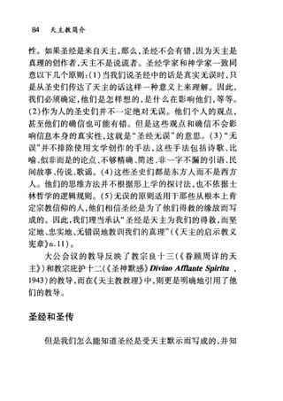 84 天主教简介
性。如果圣经是来自天主，那么，圣经不会有错，因为天主是
真理的创作者，天主不是说谎者。圣经学家和神学家一致同
意以下几个原则: (1)当我们说圣经中的话是真实无误时，只
是从圣史们传达了天主的话这样一种意义上来理解。因此，
我们必须确定，他们是怎样想的，是什么在影响他们，等等。
(2) 作为人的圣史们并不一定绝对元误。他们个人的观点，
甚至他们的确信也可能有错。但是这些观点和确信不会影
响信息本身的真实性，这就是"圣经元误"的意思。 (3)" 无
误"并不排除使用文学创作的手法，这些手法包括诗歌、比
喻、似非而是的论点、不够精确、简述、非一字不漏的引语、民
间故事、传说、歌谣。 (4) 这些圣史们都是东方人而不是西方
人。他们的思维方法并不根据形上学的探讨法，也不依据士
林哲学的逻辑规则。 (5) 无误的原则适用于那些从根本上肯
定宗教信仰的人，他们相信圣经是为了他们得救的缘故而写
成的。因此，我们理当承认"圣经是天主为我们的得救，而坚
定地、忠实地、元错误地教训我们的真理"({天主的启示教义
宪章}n.11) 。
大公会议的教导反映了教宗良卜三({眷顾周详的天
主})和教宗庇护卡二({圣神默感}Di吻。 Afflante Spiritu ,
1943) 的教导，而在《天主教教理》中，则更是明确地引用了他
们的教导。
圣经和圣传
但是我们怎么能知道圣经是受天主默示而写成的，并知
 