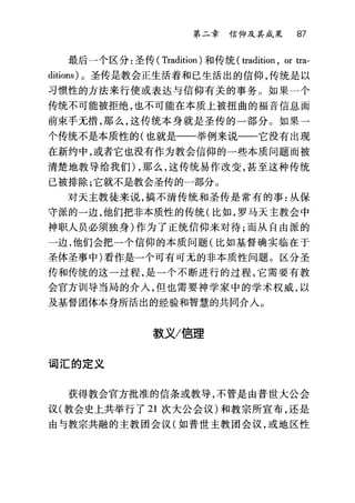 第二章信仰及其成果 87
最后一个区分:圣传( Tradition) 和传统( tradition , or tra-
ditions) 。圣传是教会正生活着和已生活出的信仰，传统是以
习惯性的方法来行使或表达与信仰有关的事务。如果一个
传统不可能被拒绝，也不可能在本质上被扭曲的福音信息面
前束手无措，那么，这传统本身就是圣传的一部分。如果一
个传统不是本质性的(也就是一一举例来说一一它没有出现
在新约中，或者它也没有作为教会信仰的一些本质问题而被
清楚地教导给我们) ，那么，这传统易作改变，甚至这种传统
已被排除;它就不是教会圣传的一部分。
对天主教徒来说，搞不清传统和圣传是常有的事:从保
守派的一边，他们把非本质性的传统(比如，罗马天主教会中
神职人员必须独身)作为了正统信仰来对待;而从自由派的
一边，他们会把一个信仰的本质问题(比如基督确实临在于
圣体圣事中)看作是一个可有可无的非本质性问题。区分圣
传和传统的这一过程，是一个不断进行的过程，它需要有教
会官方训导当局的介入，但也需要神学家中的学术权威，以
及基督团体本身所活出的经验和智慧的共同介入。
款义/信理
词汇的定义
获得教会官方批准的信条或教导，不管是由普世大公会
议(教会史上共举行了 21 次大公会议)和教宗所宣布，还是
由与教宗共融的主教团会议(如普世主教团会议，或地区性
 