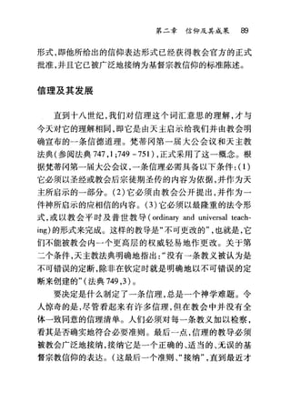 第二章信仰及其成果 89
形式，即他所给出的信仰表达形式已经获得教会官方的正式
批准，并且它已被广泛地接纳为基督宗教信仰的标准陈述。
信理及其发展
直到十八世纪，我们对信理这个词汇意思的理解，才与
今天对它的理解相同，即它是由天主启示给我们并由教会明
确宣布的一条信德道理。梵蒂冈第一届大公会议和天主教
法典(参阅法典 747 ， 1 ;749 -751) ，正式采用了这一概念。根
据梵蒂冈第一届大公会议，一条信理必需具备以下条件: (1)
它必须以圣经或教会后宗徒期圣传的内容为依据，并作为天
主所启示的一部分。 (2) 它必须由教会公开提出，并作为一
件神所启示的应相信的内容。(3)它必须以最隆重的法令形
式，或以教会平时及普世教导 (ordinary and universal teach-
ing) 的形式来完成。这样的教导是"不可更改的也就是，它
们不能被教会内一个更高层的权威轻易地作更改。关于第
二个条件，天主教法典明确地指出没有→条教义被认为是
不可错误的定断，除非在钦定时就是明确地以不可错误的定
断来创建的"(法典 749 ， 3 )。
要决定是什么制定了一条信理，总是一个神学难题。令
人惊奇的是，尽管看起来有许多信理，但在教会中并没有全
体一致同意的信理清单。人们必须对每一条教义加以检察，
看其是否确实地符合必要准则。最后一点，信理的教导必须
被教会广泛地接纳，接纳它是一个正确的、适当的、无误的基
督宗教信仰的表达。(这最后一个准则、"接纳直到最近才
 