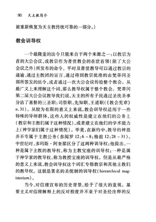 90 天主教简介
被重新恢复为天主教传统可靠的一部分。)
教会训导权
一个最隆重的法令只能来自于两个来源之一:以教宗为
首的大公会议，或教宗作为普世教会的在世首领(除了大公
会议之外)所发布的命令。平时及普世教导可以通过教宗的
通谕、通过主教团的宣言、通过得到教宗批准的由梵蒂冈圣
部所签发的法令，或者通过一次大公会议传给整个教会。从
最广义上来理解这个词，那么教导权属于整个教会。梵蒂冈
第二届大公会议教导我们说，天主的所有子民通过圣洗圣事
分沾了基督的三圣职:司祭职、先知职、王道职({教会宪章》
n.3 1)。从较为有限的意义上来说，教会训导权适用于一些
特殊的导师群体，这些人的权威性是建立在他们的公务上
(教宗和主教们属于这种情况) ，或者建立在他们的学术能力
上(神学家们属于这种情况)。毕竟，在新约中，教导的神恩
并不专属于主教公务(参阅罗 12:6 - 8; 格前 12:28 - 31) 0
中世纪时，多玛斯·阿奎那区分了这两种训导权;他提出，一
种是属于主教的教导权，称为主教宝座的训导权;一种是属
于神学家的教导权，称为教授宝座的训导权。但是从最严格
的意义上来说，教会训导权这个词汇专指教宗和其他主教们
的教导权。这就是著名的圣统制的训导权 (hierarchical mag-
isterium) 。
当今，对信理宣布的历史背景，给予了很大的重视。基
要主义对信理解释上的反对程度并不亚于对圣经注释的反
 