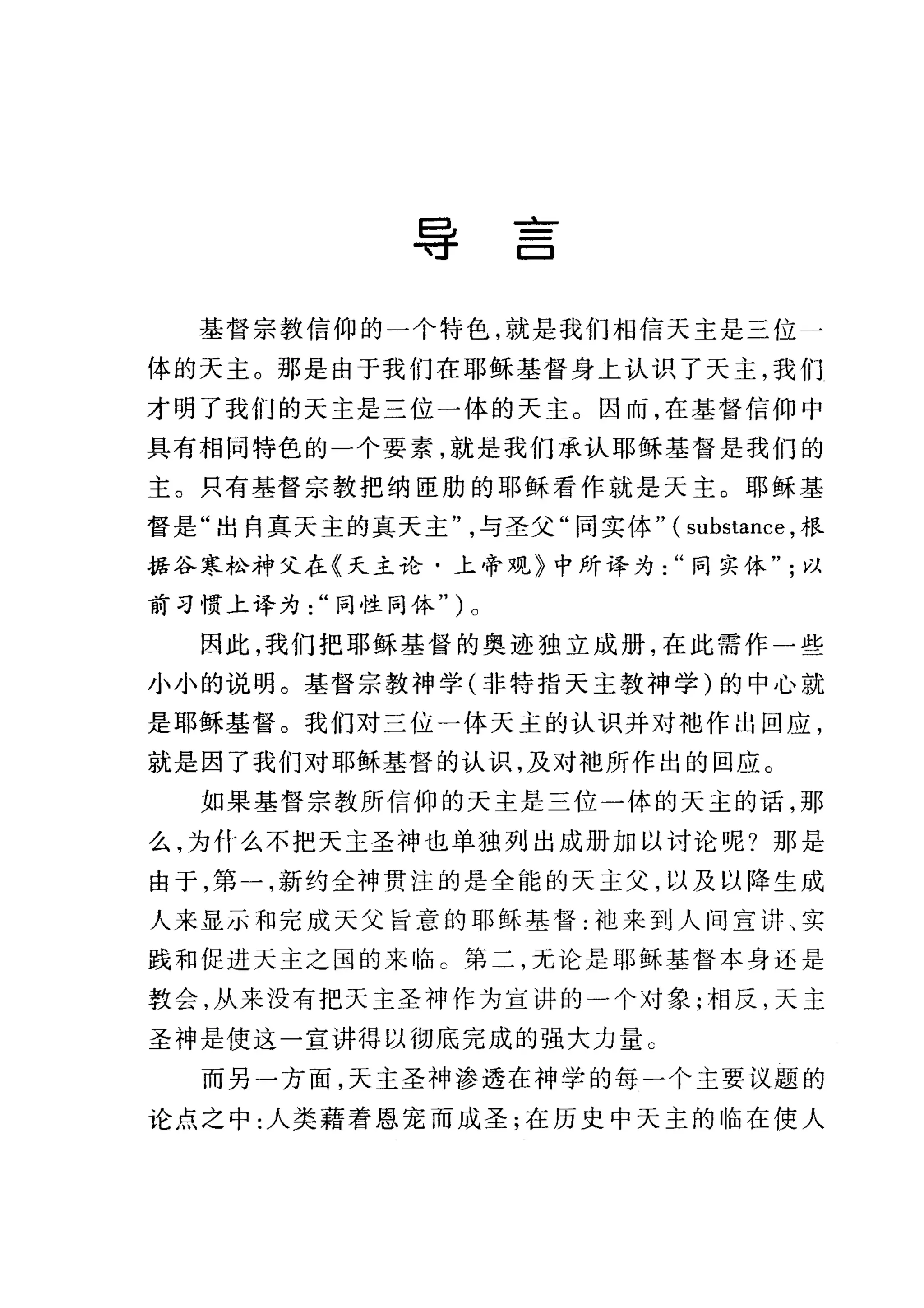 导
--'-
C:::J
基督宗教信仰的一个特色，就是我们相信天主是三位一
体的天主。那是由于我们在耶稣基督身上认识了天主，我们
才明了我们的天主是三位一体的天主。因而，在基督信仰中
具有相同特色的一个要素，就是我们承认耶稣基督是我们的
主。只有基督宗教把纳臣肋的耶稣看作就是天主。耶稣基
督是"出自真天主的真天主与圣父"同实体" ( substance ，根
据谷寒松神父在《天主论·上帝观》中所译为同实体以
前习惯上译为同性同体" ) 0
因此，我们把耶稣基督的奥迹独立成册，在此需作一些
小小的说明。基督宗教神学(非特指天主教神学)的中心就
是耶稣基督。我们对三位一体天主的认识并对袖作出回应，
就是因了我们对耶稣基督的认识，及对袍所作出的回应。
如果基督宗教所信仰的天主是三位一体的天主的话，那
么，为什么不把天主圣神也单独列出成册加以讨论呢?那是
由于，第一，新约全神贯注的是全能的天主父，以及以降生成
人来显示和完成天父旨意的耶稣基督:袖来到人间宣讲、实
践和促进天主之国的来临 C 第二，无论是耶稣基督本身还是
教会，从来没有把天主圣神作为宣讲的一个对象;相反，天主
圣神是使这一宣讲得以彻底完成的强大力量 C
而另一方面，天主圣神渗透在神学的每一个主要议题的
论点之中:人类藉着恩宠而成圣;在历史中天主的临在使人
 
