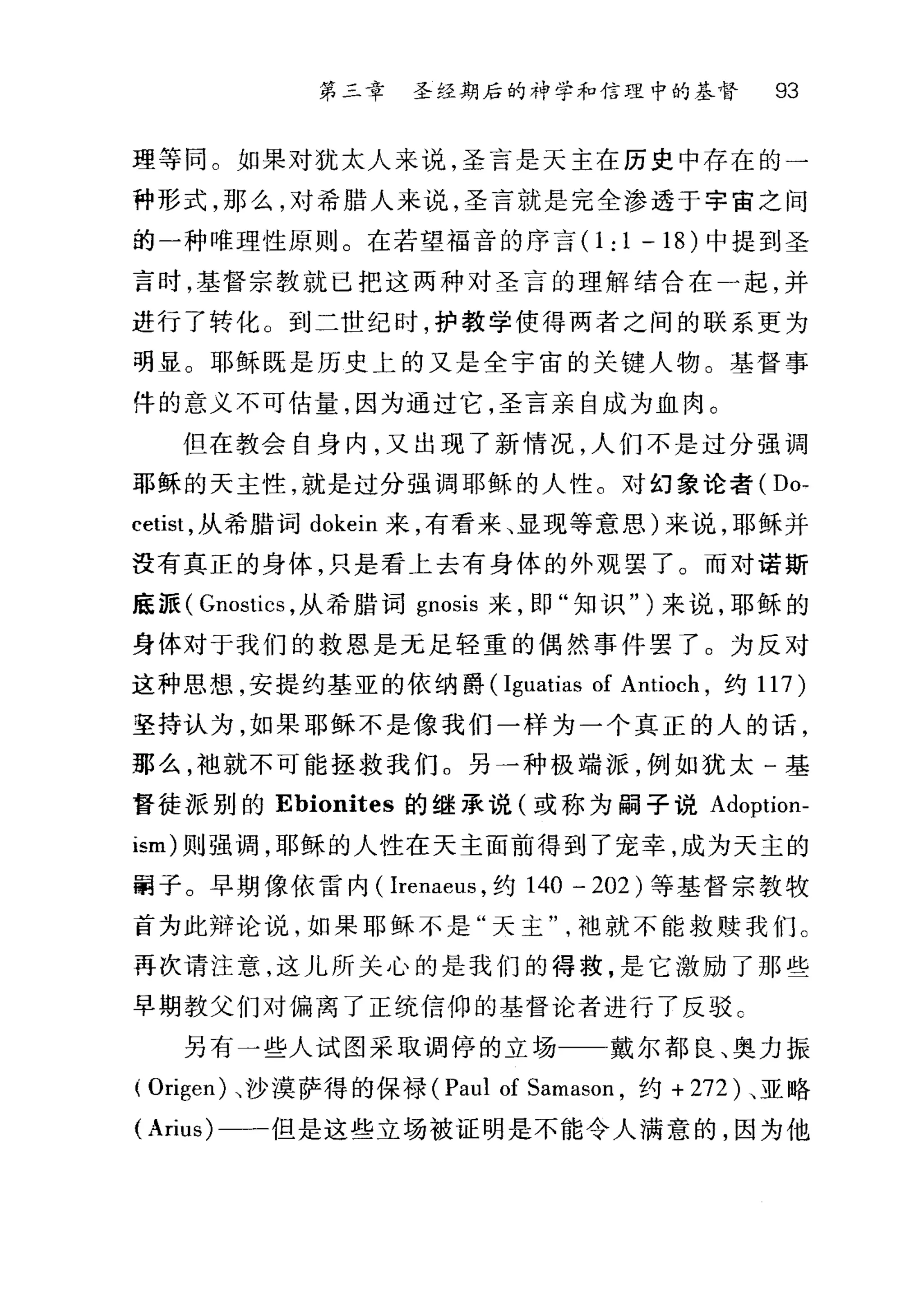 第三章 圣经期后的神学和信理中的基督 93
理等同。如果对犹太人来说，圣言是天主在历史中存在的一
种形式，那么，对希腊人来说，圣言就是完全渗透于宇宙之间
的一种唯理性原则。在若望福音的序言 0:1-18) 中提到圣
言时，基督宗教就已把这两种对圣言的理解结合在一起，并
进行了转化。到二世纪时，护教学使得两者之间的联系更为
明显。耶稣既是历史上的又是全宇宙的关键人物。基督事
件的意义不可估量，因为通过它，圣言亲自成为血肉。
但在教会自身内，又出现了新情况，人们不是过分强调
耶稣的天主性，就是过分强调耶稣的人性。对幻象论者( Do-
cetist ，从希腊词 dokein 来，有看来、显现等意思)来说，耶稣并
没有真正的身体，只是看上去有身体的外观罢了。而对诺斯
底派( Gnostics ，从希腊词 gnosis 来，即"知识" )来说，耶稣的
身体对于我们的救恩是元足轻重的偶然事件罢了。为反对
这种思想，安提约基亚的依纳爵 (Iguatias of Antioch ，约 117 )
坚持认为，如果耶稣不是像我们一样为一个真正的人的话，
那么，袍就不可能拯救我们。另一种极端派，例如犹太一基
督徒派别的 Ebionites 的继承说(或称为嗣子说 Adoption­
ism) 则强调，耶稣的人性在天主面前得到了宠幸，成为天主的
面子。早期像依雷内( Irenaeus ，约 140 - 202) 等基督宗教牧
首为此辩论说，如果耶稣不是"天主袖就不能救赎我们。
再次请注意，这儿所关心的是我们的得救，是它激励了那些
早期教父们对偏离了正统信仰的基督论者进行了反驳 c
另有一些人试图采取调停的立场一一-戴尔都良、奥力振
( Origen) 立jy 模萨得的保禄 (Paul of Samason ，约+ 272) 、亚略
( Arius) 一一但是这些立场被证明是不能令人满意的，因为他
 