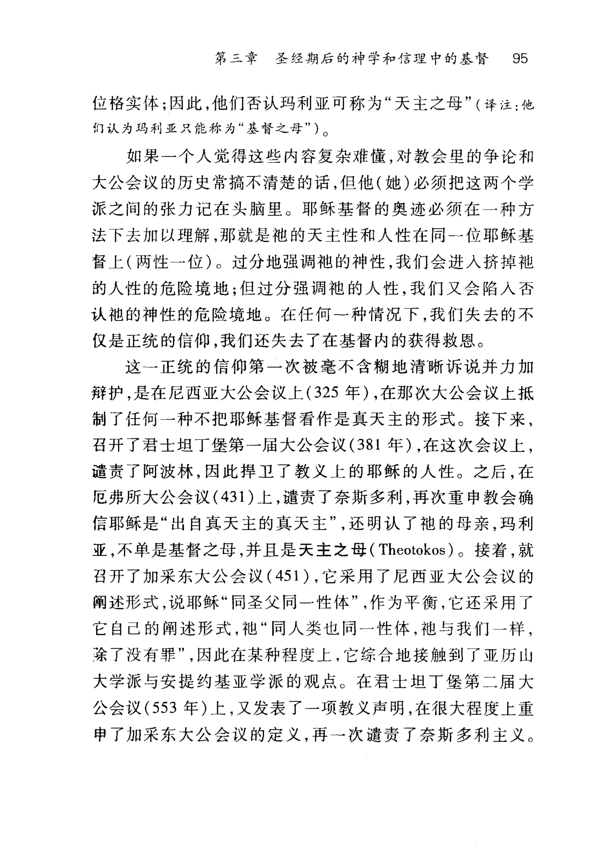 第二章 圣经期后的神学和信理中的基督 95
位恪实体;因此，他们否认玛利亚可称为"天主之母" (译注:他
们认为玛利亚只能称为"基督之母" ) 0
如果一个人觉得这些内容复杂难懂，对教会里的争论和
大公会议的历史常搞不清楚的话，但他(她)必须把这两个学
派之间的张力记在头脑里 O 耶稣基督的奥迹必须在一种方
法下去加以理解，那就是袖的天主性和人性在同一位耶稣基
督上(两性一位)。过分地强调袍的神性，我们会进入挤掉袍
的人性的危险境地;但过分强调袍的人性，我们又会陷入否
认袍的神性的危险境地。在任何一种情况下，我们失去的不
仅是正统的信仰，我们还失去了在基督内的获得救恩。
这一一正统的信仰第一次被毫不含糊地清晰诉说并力加
辩护，是在尼西亚大公会议上 (325 年) ，在那次大公会议上抵
制了任何一种不把耶稣基督看作是真天主的形式。接下来，
召开了君士坦丁堡第一届大公会议 (381 年) ，在这次会议上，
谴责了阿波林，因此捍卫了教义上的耶稣的人性。之后，在
厄弗所大公会议( 43 1)上，谴责了奈斯多利，再次重申教会确
信耶稣是"出自真天主的真天主还明认了袍的母亲，玛利
亚，不单是基督之母，并且是天主之母( Theotokos )。接着，就
召开了加采东大公会议( 451 ) ，它采用了尼西亚大公会议的
阐述形式，说耶稣"同圣父同一性体作为平衡，它还采用了
它自己的阐述形式，袖"同人类也同一性体，池与我们一样，
在了没有罪因此在某种程度上，它综合地接触到了亚历山
大学派与安提约基亚学派的观点。在君士坦丁堡第二届大
公会议 (553 年)上，又发表了一项教义声明，在很大程度上重
申了加采东大公会议的定义，再→次谴责了奈斯多利主义。
 