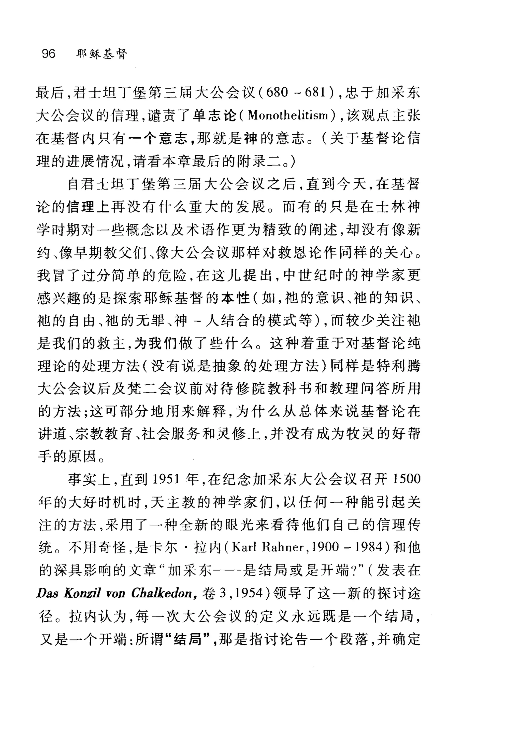96 耶稣基督
最后，君士坦丁堡第三届大公会议 (680 - 681) ，忠于加采东
大公会议的信理，谴责了单志论( Monothelitism) ，该观点主张
在基督内只有-个意志，那就是神的意志。(关于基督论信
理的进展情况，请看本章最后的附录二。)
自君士坦丁堡第三届大公会议之后，直到今天，在基督
论的信理上再没有什么重大的发展。而有的只是在士林神
学时期对一些概念以及术语作更为精致的阐述，却没有像新
约、像早期教父们、像大公会议那样对救恩论作同样的关心 O
我冒了过分简单的危险，在这儿提出，中世纪时的神学家更
感兴趣的是探索耶稣基督的本性(如，袍的意识、袍的知识、
袍的自由、袖的无罪、神-人结合的模式等) ，而较少关注袖
是我们的救主，为我们做了些什么。这种着重于对基督论纯
理论的处理方法(没有说是抽象的处理方法)同样是特利腾
大公会议后及梵二会议前对待修院教科书和教理问答所用
的方法;这可部分地用来解释，为什么从总体来说基督论在
讲道、宗教教育、社会服务和灵修上，并没有成为牧灵的好帮
手的原因 O
事实上，直到 1951 年，在纪念加采东大公会议召开 1500
年的大好时机时，天主教的神学家们，以任何一种能引起关
注的方法，采用了一种全新的眼光来看待他们自己的信理传
统。不用奇怪，是卡尔·拉内( Karl Rahner ,1900 - 1984 )和他
的深具影响的文章"加采东一--是结局或是开端?" (发表在
Das KonzjJ von Chalkedon ， 卷 3 ， 1954 )领导了这一新的探讨途
径。拉内认为，每→次大公会议的定义永远既是→个结局，
又是一个开端:所谓"结局"那是指讨论告一个段落，并确定
 