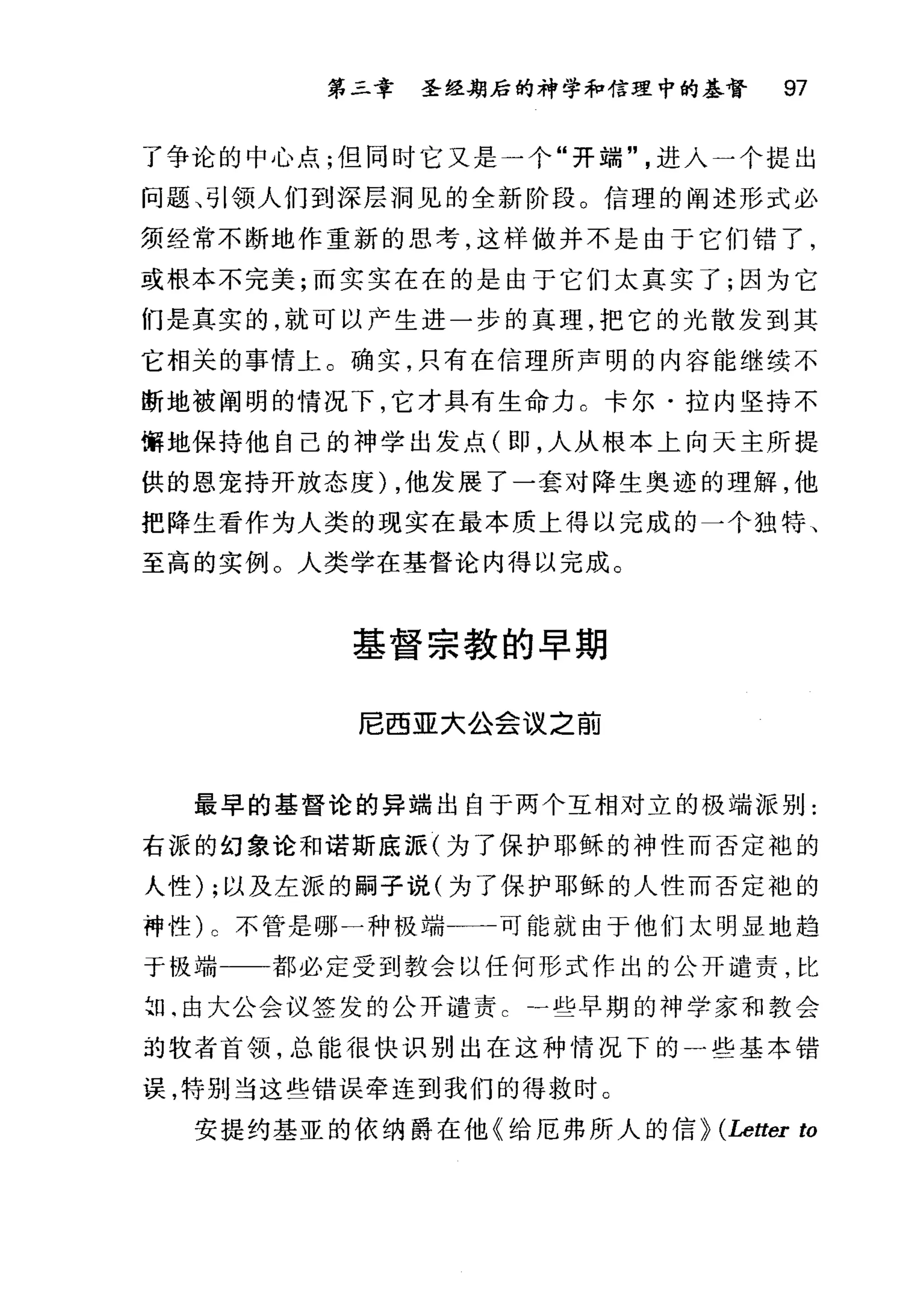 第二章 圣经期后的神学和信理中的基督 97
了争论的中心点;但同时它又是一个"开端"进入一个提出
问题、引领人们到深层洞见的全新阶段。信理的阐述形式必
须经常不断地作重新的思考，这样做并不是由于它们错了，
或根本不完美;而实实在在的是由于它们太真实了;因为它
们是真实的，就可以产生进一步的真理，把它的光散发到其
它相关的事情上。确实，只有在信理所声明的内容能继续不
断地被阐明的情况下，它才具有生命力 C 卡尔·拉内坚持不
懈地保持他自己的神学出发点(即，人从根本上向天主所提
供的恩宠持开放态度) ，他发展了一套对降生奥迹的理解，他
把降生看作为人类的现实在最本质上得以完成的一个独特、
至高的实例。人类学在基督论内得以完成。
基督宗教的早期
尼西亚大公会议之前
最早的基督论的异端出自于两个互相对立的极端派别:
右派的幻象论和诺斯底派(为了保护耶稣的神性而否定袍的
人性) ;以及左派的嗣子说(为了保护耶稣的人性而否定袍的
神性) c 不管是哪一种极端一一一可能就由于他们太明显地趋
于极端 都必定受到教会以任何形式作出的公开谴责，比
2日‘由大公会议签发的公开谴责一些早期的神学家和教会
均牧者酋领，总能很快识别出在这种情况下的一些基本错
误，特别当这些错误牵连到我们的得救时。
安提约基亚的依纳爵在他《给厄弗所人的信} (Letter to
 