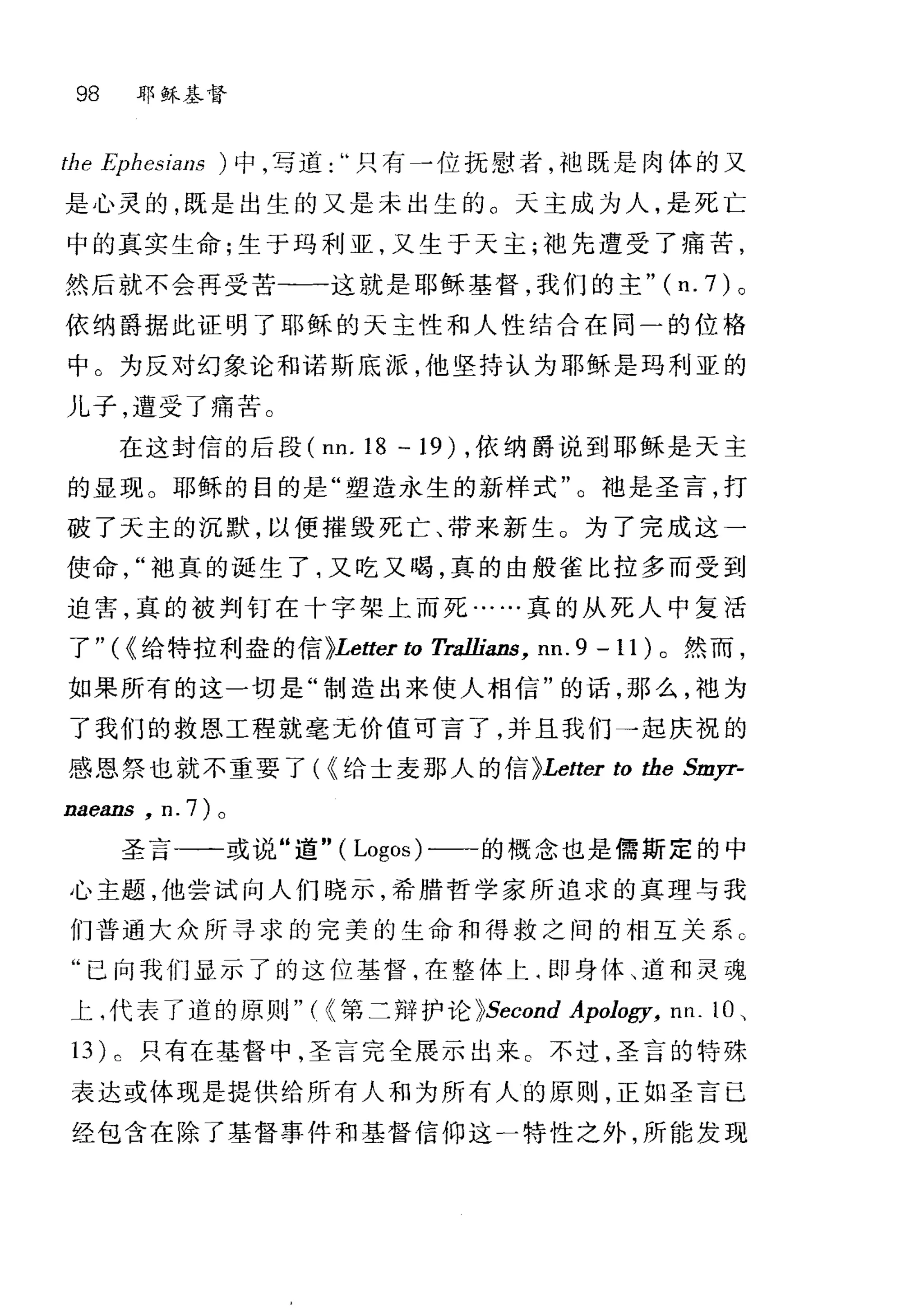 98 耶稣基督
f凶he Ephθs四
是心灵的，既是出生的又是未出生的 O 天主成为人，是死亡
中的真实生命;生于玛利亚，又生于天主;袍先遭受了痛苦，
然后就不会再受苦-一一这就是耶稣基督，我们的主" (n. 7) 。
依纳爵据此证明了耶稣的天主性和人性结合在同一的位格
中。为反对幻象论和诺斯底派，他坚持认为耶稣是玛利亚的
儿子，遭受了痛苦。
在这封信的后段 (nn. 18 一 19) ，依纳爵说到耶稣是天主
的显现。耶稣的目的是"塑造永生的新样式"。袖是圣言，打
破了天主的沉默，以便握毁死亡、带来新生 O 为了完成这一
使命袍真的诞生了，又吃又喝，真的由般雀比拉多而受到
迫害，真的被判钉在十字架上而死……真的从死人中复活
了"({给特拉利盎的信)Letter ω Tra1lians， nn. 9 -11) 。然而，
如果所有的这一切是"制造出来使人相信"的话，那么，袍为
了我们的救恩工程就毫无价值可言了，并且我们→起庆祝的
感恩祭也就不重要了( {给士麦那人的信 )Letter ω the Smyr-
naeans , n. 7) 。
圣言一一或说"道" ( Logos)-一一的概念也是儒斯定的中
心主题，他尝试向人们晓示，希腊哲学家所追求的真理与我
们普通大众所寻求的完美的生命和得救之间的相互关系 C
"已向我们显示了的这位基督，在整体上‘即身体、道和灵魂
上，代表了道的原则"刊第二辩护论 )Second Apology, nn. 10 、
13 ) c 只有在基督中，圣言完全展示出来 c 不过，圣言的特殊
表达或体现是提供给所有人和为所有人的原则，正如圣言已
经包含在除了基督事件和基督信仰这一特性之外，所能发现
 