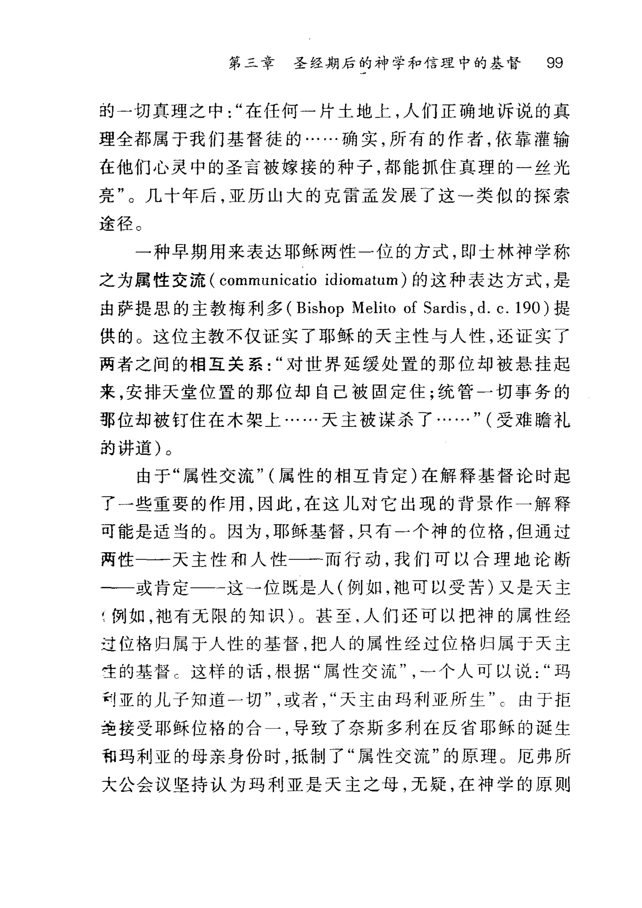 第二章 圣经期后的神学和信理中的基督 99
的一切真理之中在任何一片土地上，人们正确地诉说的真
理全都属于我们基督徒的……确实，所有的作者，依靠灌输
在他们心灵中的圣言被嫁接的种子，都能抓住真理的一丝光
亮"。几十年后，亚历山大的克雷孟发展了这-类似的探索
途径。
一种早期用来表达耶稣两性一位的方式，即士林神学称
之为属性交流 (communicatio idiomatum) 的这种表达方式，是
由萨提思的主教梅利多 (Bishop Melito of Sardis , d. c.190) 提
供的 O 这位主教不仅证实了耶稣的天主性与人性，还证实了
两者之间的相互关系对世界延缓处置的那位却被悬挂起
来，安排天堂位置的那位却自己被固定住;统管一切事务的
那位却被钉住在木架上……天主被谋杀了……" (受难瞻礼
前讲道)。
由于"属性交流" (属性的相互肯定)在解释基督论时起
了一些重要的作用，因此，在这儿对它出现的背景作一解释
可能是适当的。因为，耶稣基督，只有一个神的位格，但通过
两性-一天主性和人性一一而行动，我们可以合理地论断
一一或肯定 一这→位既是人(例如，地可以受苦)又是天主
'例如，袖有无限的知识)。甚至.人们还可以把神的属性经
过位格归属于人性的基督，把人的属性经过位格归属于天主
雯的基督 c 这样的话，根据"属性交流一个人可以说玛
刮亚的儿子知道一切或者天主由玛利亚所生由于拒
主接受耶稣位格的合一，导致了奈斯多利在反省耶稣的诞生
租玛利亚的母亲身份时，抵制了"属性交流"的原理。厄弗所
大公会议坚持认为玛利亚是天主之母，无疑，在神学的原则
 