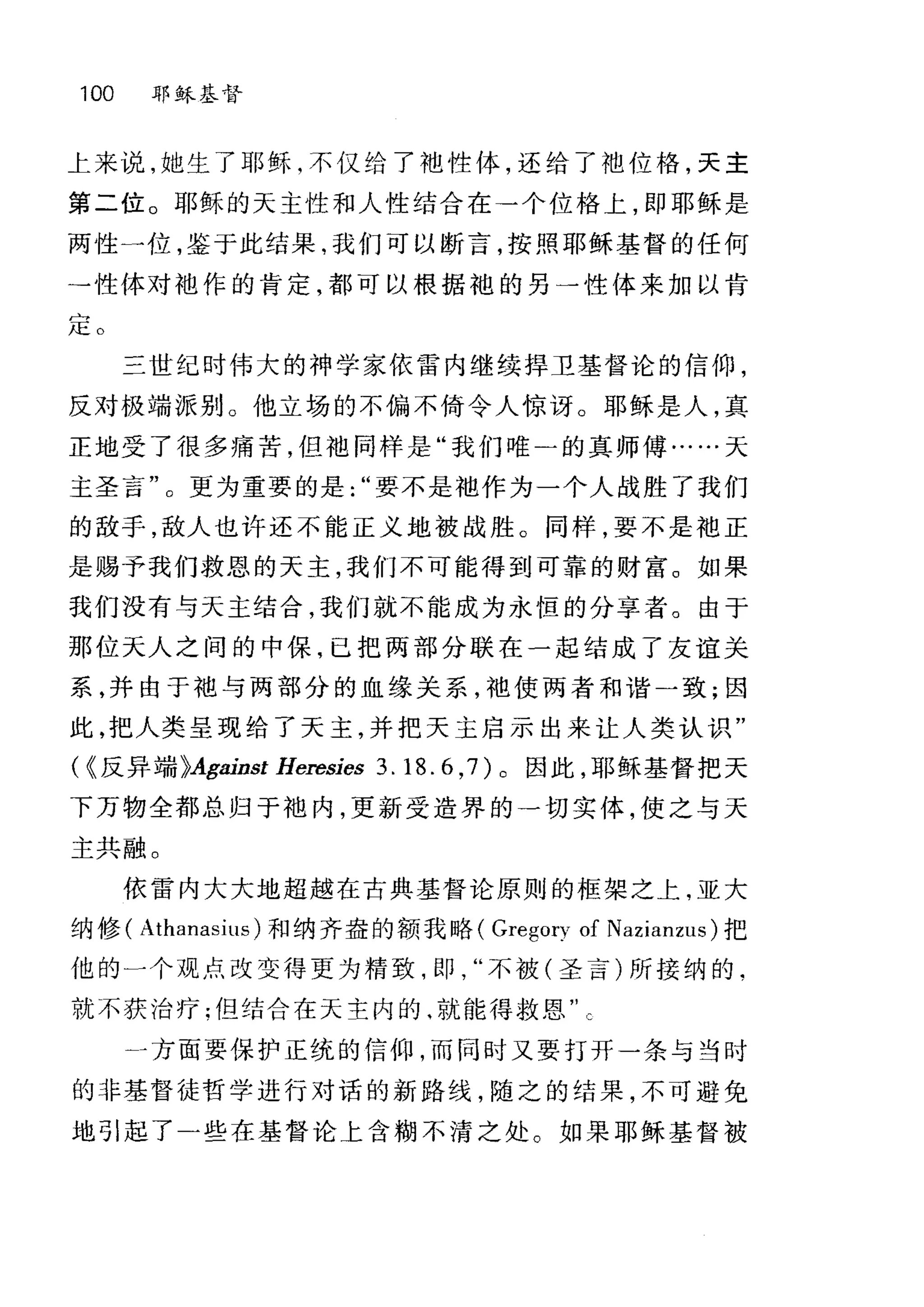 100 耶稣基督
上来说，她生了耶稣，不仅给了地性体，还给了地位格，天主
第二位。耶稣的天主性和人性结合在→个位格上，即耶稣是
两性一位，鉴于此结果，我们可以断言，按照耶稣基督的任何
→性体对袖作的肯定，都可以根据袍的另一性体来加以肯
定。
三世纪时伟大的神学家依雷内继续捍卫基督论的信仰，
反对极端派别 O 他立场的不偏不倚令人惊讶。耶稣是人，真
正地受了很多痛苦，但袖同样是"我们唯二的真师傅……天
主圣言"。更为重要的是要不是袖作为一个人战胜了我们
的敌手，敌人也许还不能正义地被战胜。同样，要不是袖正
是赐予我们救恩的天主，我们不可能得到可靠的财富。如果
我们没有与天主结合，我们就不能成为永恒的分享者。由于
那位天人之间的中保，已把两部分联在一起结成了友谊关
系，并由于袍与两部分的血缘关系，袍使两者和谐一致;因
此，把人类呈现给了天主，并把天主启示出来让人类认识"
"反异端 }Against Heresies 3. 18.6 ， 7) 。因此，耶稣基督把天
下万物全都总归于中也内，更新受造界的→切实体，使之与天
主共融。
依雷内大大地超越在古典基督论原则的框架之上，亚大
纳修( Athanasius) 和纳齐盎的额我略( Gregory of Nazianzus) 把
他的一个观点改变得更为精致，即不被(圣言)所接纳的.
就不获治疗;但结合在天主内的‘就能得救恩
」方面要保护正统的信仰，而同时又要打开一条与当时
的非基督徒哲学进行对话的新路线，随之的结果，不可避免
地引起了-些在基督论上含糊不清之处。如果耶稣基督被
 