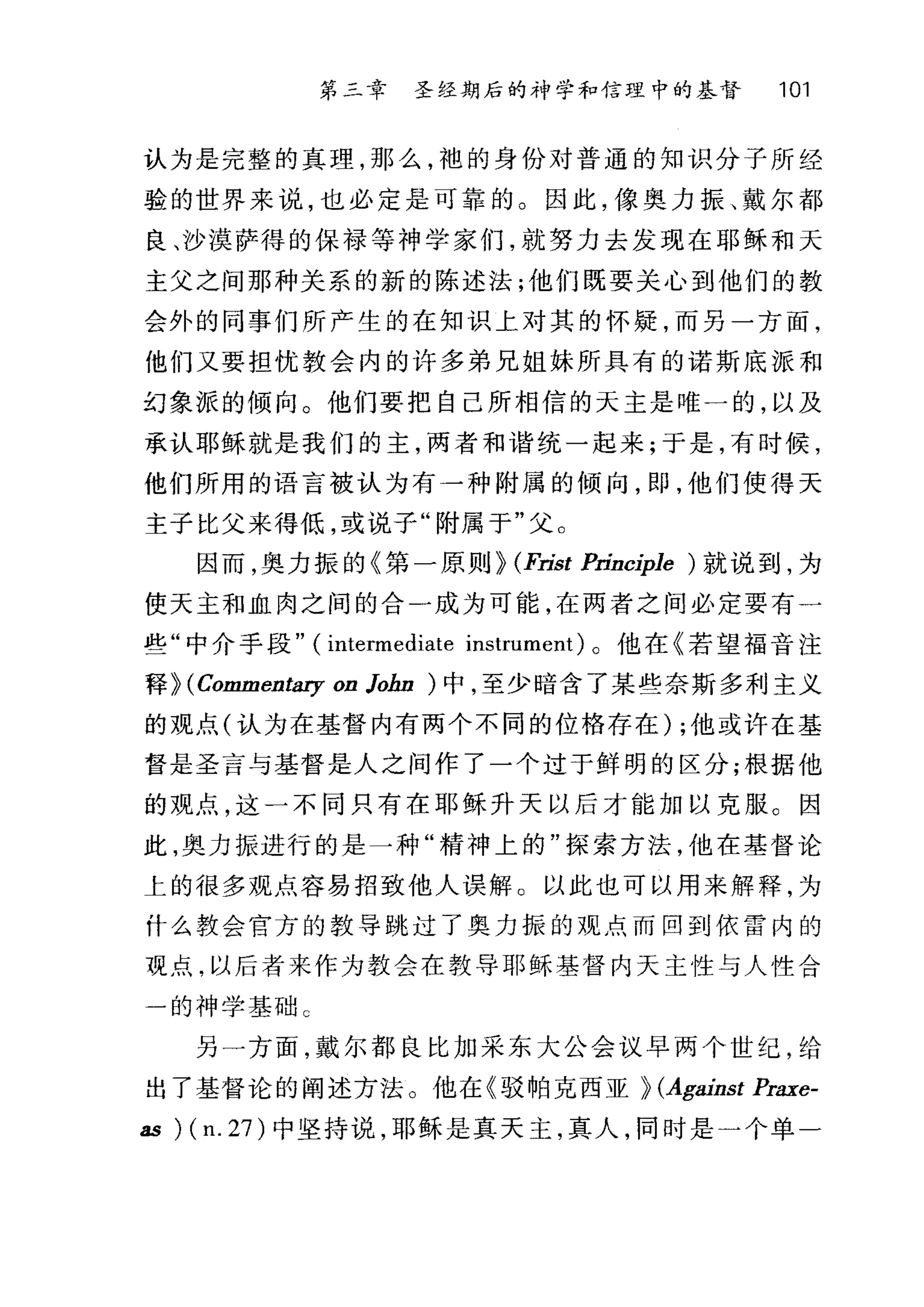 第三章 圣经期后的神学和信理中的基督 101
认为是完整的真理，那么，袍的身份对普通的知识分子所经
验的世界来说，也必定是可靠的。因此，像奥力振、戴尔都
良、沙漠萨得的保禄等神学家们，就努力去发现在耶稣和天
主父之间那种关系的新的陈述法;他们既要关心到他们的教
会外的同事们所产生的在知识上对其的怀疑，而另一方面，
他们又要担忧教会内的许多弟兄姐妹所具有的诺斯底派和
幻象派的倾向。他们要把自己所相信的天主是唯一的，以及
承认耶稣就是我们的主，两者和谐统一起来;于是，有时候，
他们所用的语言被认为有一种附属的倾向，即，他们使得天
主子比父来得低，或说子"附属于"父。
因而，奥力振的《第一原则} (Fríst Prínciple ) 就说到，为
使天主和血肉之间的合一成为可能，在两者之间必定要有一
些"中介手段" (intermediate instrument) 。他在《若望福音注
释} (Comment.町 on lohn ) 中，至少暗含了某些奈斯多利主义
的观点(认为在基督内有两个不同的位格存在) ;他或许在基
督是圣言与基督是人之间作了一个过于鲜明的区分;根据他
的观点，这一不同只有在耶稣升天以后才能加以克服。因
此，奥力振进行的是一种"精神上的"探索方法，他在基督论
上的很多观点容易招致他人误解 O 以此也可以用来解释，为
什么教会官方的教导跳过了奥力振的观点而回到依雷内的
观点，以后者来作为教会在教导耶稣基督内天主性与人性合
一的神学基础 C
另一方面，戴尔都良比加采东大公会议早两个世纪，给
出了基督论的阐述方法。他在《驳帕克西亚} (Against Praxe-
as ) (n. 27) 中坚持说，耶稣是真天主，真人，同时是一个单一
 