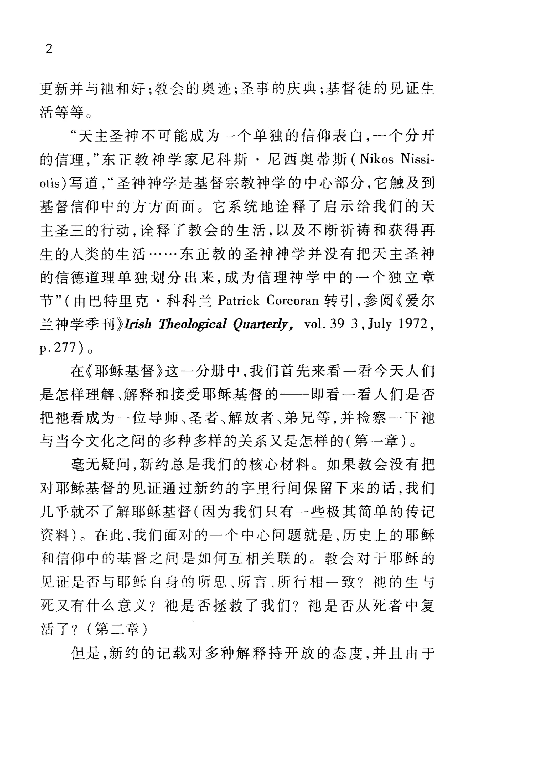 2
更新并与础和好;教会的奥迹;圣事的庆典;基督徒的见证生
活等等 O
"天主圣神不可能成为一个单独的信仰表白，一个分开
的信理东正教神学家尼科斯·尼西奥蒂斯 (Nikos Nissi-
otis) 写道圣神神学是基督宗教神学的中心部分，它触及到
基督信仰中的方方面面。它系统地诠释了启示给我们的天
主圣三的行动，诠释了教会的生活，以及不断祈祷和获得再
生的人类的生活……东正敦的圣神神学并没有把天主圣神
的信德道理单独划分出来，成为信理神学中的一个独立章
节" (由巴特里克·科科兰 Patrick Corcoran 转引，参阅《爱尔
兰神学季刊 }1由，b Tbeolo，乒'cal Quarte啡， vol. 39 3. July 1972.
p. 277) 0
在《耶稣基督》这一分册中，我们首先来看一看今天人们
是怎样理解、解释和接受耶稣基督的一一即看一看人们是否
把袍看成为一位导师、圣者、解放者、弟兄等，并检察-下袖
与当今文化之间的多种多样的关系又是怎样的(第→章)。
毫元疑问，新约总是我们的核心材料。如果教会没有把
对耶稣基督的见证通过新约的字里行间保留下来的话，我们
几乎就不了解耶稣基督(因为我们只有一些极其简单的传记
资料) 0 在此，我们面对的一个中心问题就是.历史上的耶稣
和信仰中的基督之间是如何互相关联的 c 教会对于耶稣的
见证是否与耶稣自身的所思、所言、所行相一致 7 袍的生与
死又有什么意义'! f也是否拯救了我们?袖是否从死者中复
活了?第二章)
但是，新约的记载对多种解释持开放的态度，并且由于
 