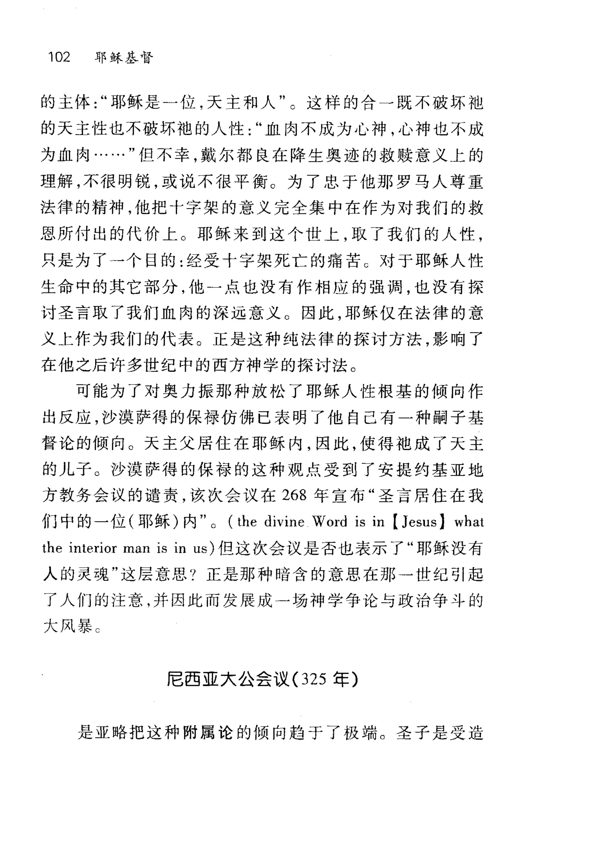 102 耶稣基督
的主体耶稣是一位，天主和人"。这样的合一既不破坏袍
的天主性也不破坏袍的人性血肉不成为心神，心神也不成
为血肉……"但不幸，戴尔都良在降生奥迹的救赎意义上的
理解，不很明锐，或说不很平衡。为了忠于他那罗马人尊重
法律的精神，他把十字架的意义完全集中在作为对我们的救
恩所付出的代价上。耶稣来到这个世上，取了我们的人性，
只是为了→个目的:经受十字架死亡的痛苦 c 对于耶稣人性
生命中的其它部分，他一点也没有作相应的强调，也没有探
讨圣言取了我们血肉的深远意义。因此，耶稣仅在法律的意
义上作为我们的代表。正是这种纯法律的探讨方法，影响了
在他之后许多世纪中的西方神学的探讨法。
可能为了对奥力振那种放松了耶稣人性根墓的倾向作
出反应，沙漠萨得的保禄仿佛已表明了他自己有一种嗣子基
督论的倾向。天主父居住在耶稣内，因此，使得袍成了天主
的儿子。沙漠萨得的保禄的这种观点受到了安提约基亚地
方教务会议的谴责，该次会议在 268 年宣布"圣言居住在我
们中的一位(耶稣)内 (the divine Word IS m [Jesus] what
the interior man is in us) 但这次会议是否也表示了"耶稣没有
人的灵魂"这层意思?正是那种暗含的意思在那→世纪引起
了人们的注意，并因此而发展成一场神学争论与政治争斗的
大风暴 C
尼西亚大公会议 (325 军)
是亚略把这种附属论的倾向趋于了极端。圣子是受造
 