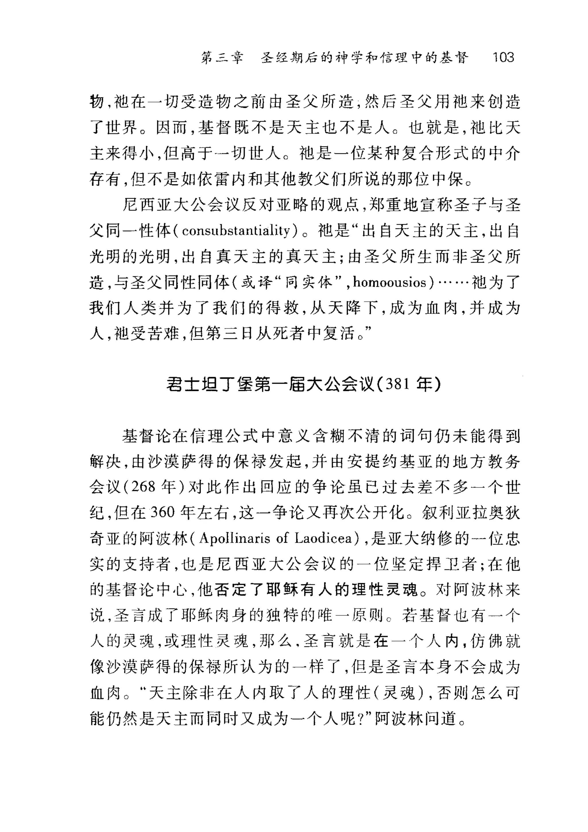第二幸 圣经期后的神学和信理中的基督 103
物，袖在一切受造物之前由圣父所造，然后圣父用地来创造
了世界。因而，基督既不是天主也不是人。也就是，袖比天
主来得小，但高于一切世人。地是一位某种复合形式的中介
存有，但不是如依雷内和其他教父们所说的那位中保。
尼西亚大公会议反对亚略的观点，郑重地宣称圣子与圣
父同一性体( conslIbstantiality )。袍是"出自天主的天主，出自
光明的光明，出自真天主的真天主;由圣父所生而非圣父所
造，与圣父同性同体(或译"同实体" ， homoollsios) ……袍为了
我们人类井为了我们的得救，从天降下，成为血肉，井成为
人，袖受苦难，但第三日从死者中复活。"
君士坦丁堡第一届大公会议(3 81 年)
基督论在信理公式中意义含糊不清的词句仍未能得到
解决，由沙漠萨得的保禄发起，并由安提约基亚的地方教务
会议( 268 年)对此作出回应的争论虽已过去差不多一个世
纪，但在 360 年左右，这一争论又再次公开化。叙利亚拉奥狄
奇亚的阿披林( ApoIlinaris of Laodicea) ，是亚大纳修的一位忠
实的支持者，也是尼西亚大公会议的一位坚定捍卫者;在他
的基督论中心，他否定了耶稣有人的理性灵魂。对阿波林来
说，圣言成了耶稣肉身的独特的唯一原则 c 若基督也有一个
人的灵魂，或理性灵魂，那么-圣言就是在一个人内，仿佛就
像沙漠萨得的保禄所认为的一样了，但是圣言本身不会成为
血肉天主除非在人内取了人的理性(灵魂) ，否则怎么可
能仍然是天主而同时又成为一个人呢?"阿波林问道。
 