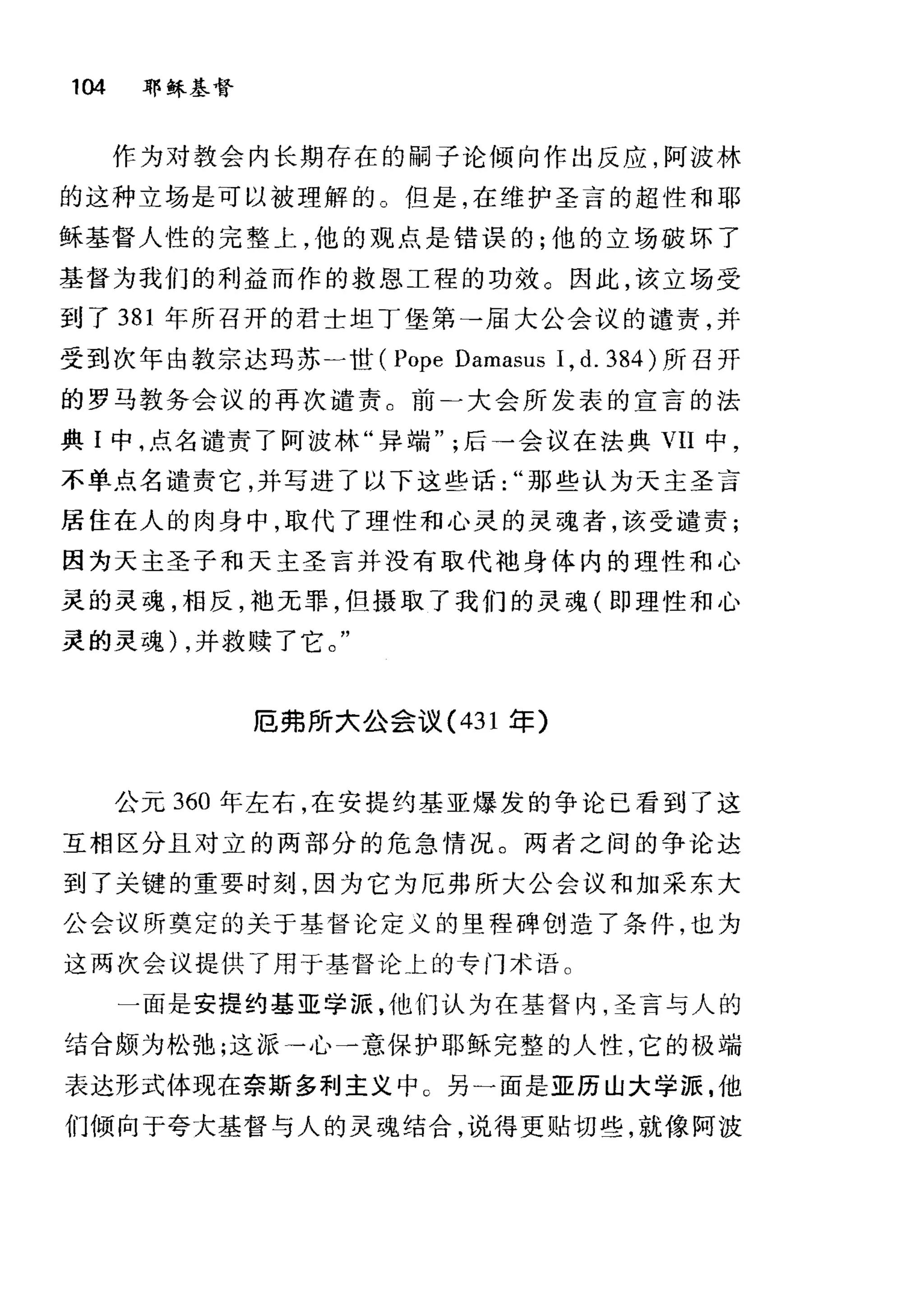 104 耶稣基督
作为对敦会内长期存在的嗣子论倾向作出反应，阿波林
的这种立场是可以被理解的。但是，在维护圣言的超性和耶
稣基督人性的完整上，他的观点是错误的;他的立场破坏了
基督为我们的利益而作的救恩工程的功效。因此，该立场受
到了 381 年所召开的君士坦丁堡第→届大公会议的谴责，并
受到次年由教宗达玛苏一世 (Pope Damasus 1, d. 384 )所召开
的罗马教务会议的再次谴责。前二大会所发表的宣言的法
典 I 中，点名谴责了阿波林"异端后一会议在法典 VII 中，
不单点名谴责它，并写进了以下这些话那些认为天主圣言
居住在人的肉身中，取代了理性和心灵的灵魂者，该受谴责;
因为天主圣子和天主圣言并没有取代袖身体内的理性和心
灵的灵魂，相反，袍无罪，但摄取了我们的灵魂(即理性和心
灵的灵魂) ，并救赎了它。"
厄弗所大公会议( 431 军)
公元 360 年左右，在安提约基亚爆发的争论已看到了这
互相区分且对立的两部分的危急情况。两者之间的争论达
到了关键的重要时刻，因为它为厄弗所大公会议和加采东大
公会议所奠定的关于基督论定义的里程碑创造了条件，也为
这两次会议提供了用于基督论上的专门术语。
一面是安提约基亚学派，他们认为在基督内，圣言与人的
结合颇为松弛;这派→心一意保护耶稣完整的人性，它的极端
表达形式体现在奈斯多利主义中 C 另一面是亚历山大学源，他
们倾向于夸大基督与人的灵魂结合，说得更贴切些，就像阿波
 