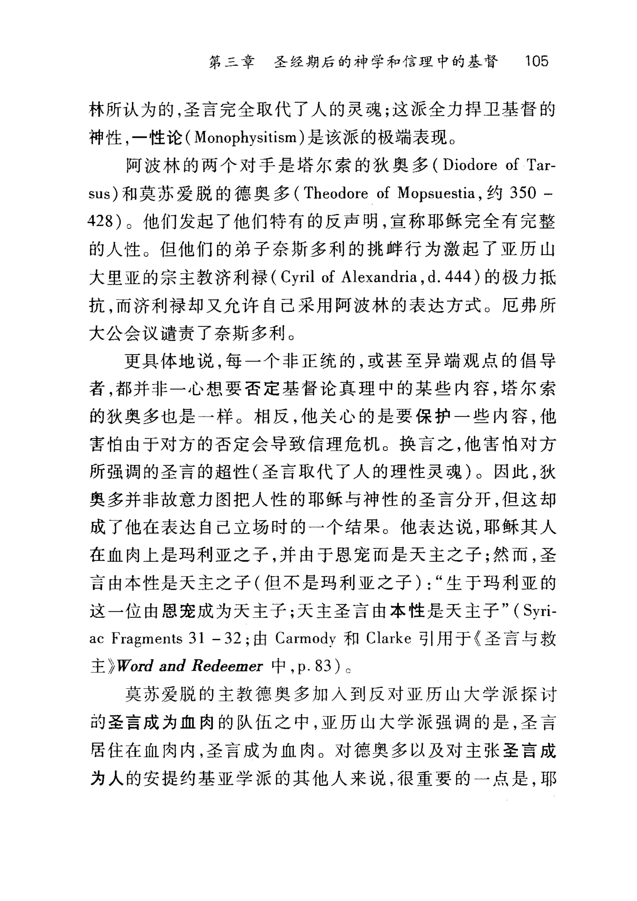 第三章 圣经期后的神学和信理中的基督 105
林所认为的，圣言完全取代了人的灵魂;这派全力捍卫基督的
神性，一性论( Monophysitism) 是该派的极端表现。
阿波林的两个对于是塔尔索的狄奥多 (Diodore of Tar-
sus) 和莫苏爱脱的德奥多 (Theodore of Mopsuestia ，约 350 -
428) 0 他们发起了他们特有的反声明，宣称耶稣完全有完整
的人性。但他们的弟子奈斯多利的挑衅行为激起了亚历山
大里亚的宗主教济利禄( Cyril of Alexandria , d. 444 )的极力抵
抗，而济利禄却又允许自己采用阿波林的表达方式。厄弗所
大公会议谴责了奈斯多利。
更具体地说，每一个非正统的，或甚至异端观点的倡导
者，都井非一心想要否定基督论真理中的某些内容，塔尔索
的狄奥多也是一样。相反，他关心的是要保护一些内容，他
害怕由于对方的否定会导致信理危机。换言之，他害怕对方
所强调的圣言的超性(圣言取代了人的理性灵魂)。因此，狄
奥多并非故意力图把人性的耶稣与神性的圣言分开，但这却
成了他在表达自己立场时的一个结果。他表达说，耶稣其人
在血肉上是玛利亚之子，并由于恩宠而是天主之子;然而，圣
言由本性是天主之子(但不是玛利亚之子) : "生于玛利亚的
这一位由恩宠成为天主子;天主圣言由本性是天主子" ( Syri-
ac Fragments 31 - 32 ;由 Carmodv 和 Clarke 引用于《圣言与救
主 }Word and Redeemer 中， p. 83) 。
莫苏爱脱的主教德奥多加入到反对亚历山大学派探讨
的圣言成为血肉的队伍之中，亚历山大学派强调的是，圣言
居住在血肉内，圣言成为血肉。对德奥多以及对主张圣言成
为人的安提约基亚学派的其他人来说，很重要的一点是，耶
 