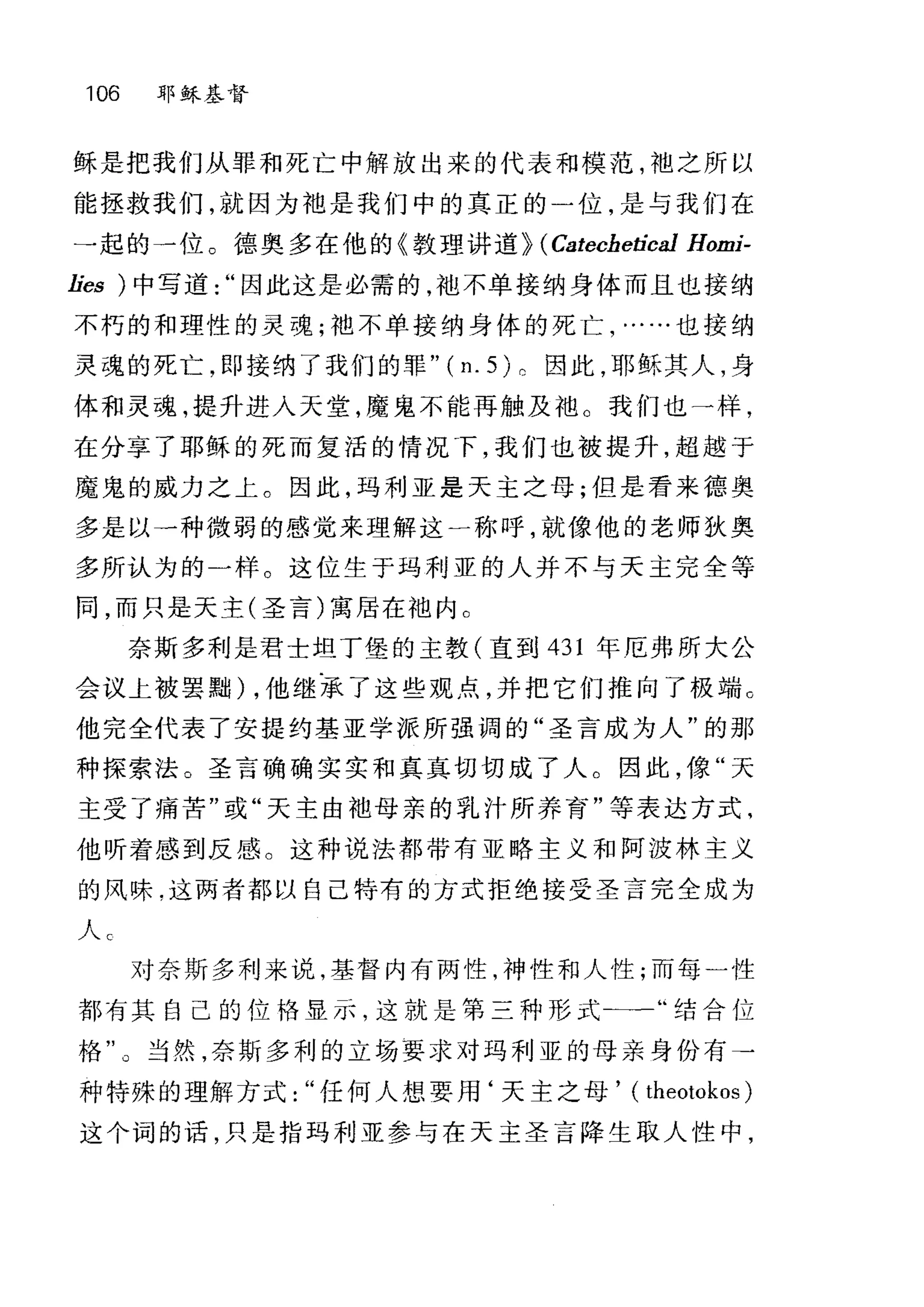 106 耶稣基督
稣是把我们从罪和死亡中解放出来的代表和模范，袖之所以
能拯救我们，就因为袖是我们中的真正的)位，是与我们在
一起的一位。德、奥多在他的《教理讲道) (Catechetica1 Homi-
lies )中写道因此这是必需的，干也不单接纳身体而且也接纳
不朽的和理性的灵魂;干也不单接纳身体的死亡，……也接纳
灵魂的死亡，即接纳了我们的罪" ( n. 5) 。因此，耶稣其人，身
体和灵魂，提升进入天堂，魔鬼不能再触及袖。我们也→样，
在分享了耶稣的死而复活的情况"F，我们也被提升，超越于
魔鬼的威力之上。因此，玛利亚是天主之母;但是看来德奥
多是以一种微弱的感觉来理解这一称呼，就像他的老师狄奥
多所认为的一样。这位生于玛利亚的人并不与天主完全等
同，而只是天主(圣言)寓居在池内 C
奈斯多利是君士坦丁堡的主教(直到 431 年厄弗所大公
会议上被罢黠) ，他继承了这些观点，并把它们推向了极端 c
他完全代表了安提约基亚学派所强调的"圣言成为人"的那
种探索法。圣言确确实实和真真切切成了人。因此，像"天
主受了痛苦"或"天主由袖母亲的乳汁所养育"等表达方式，
他昕着感到反感。这种说法都带有亚略主义和阿波林主义
的风味.这两者都以自己特有的方式拒绝接受圣言完全成为
人 c
对奈斯多利来说，基督内有两性，神性和人性;而每一性
都有其自己的位恪显示，这就是第三种形式-一"结合位
格"。当然，奈斯多利的立场要求对玛利亚的母亲身份有→
种特殊的理解方式任何人想要用‘天主之母， ( theotokos )
这个词的话，只是指玛利亚参与在天主圣言降生取人性中，
 