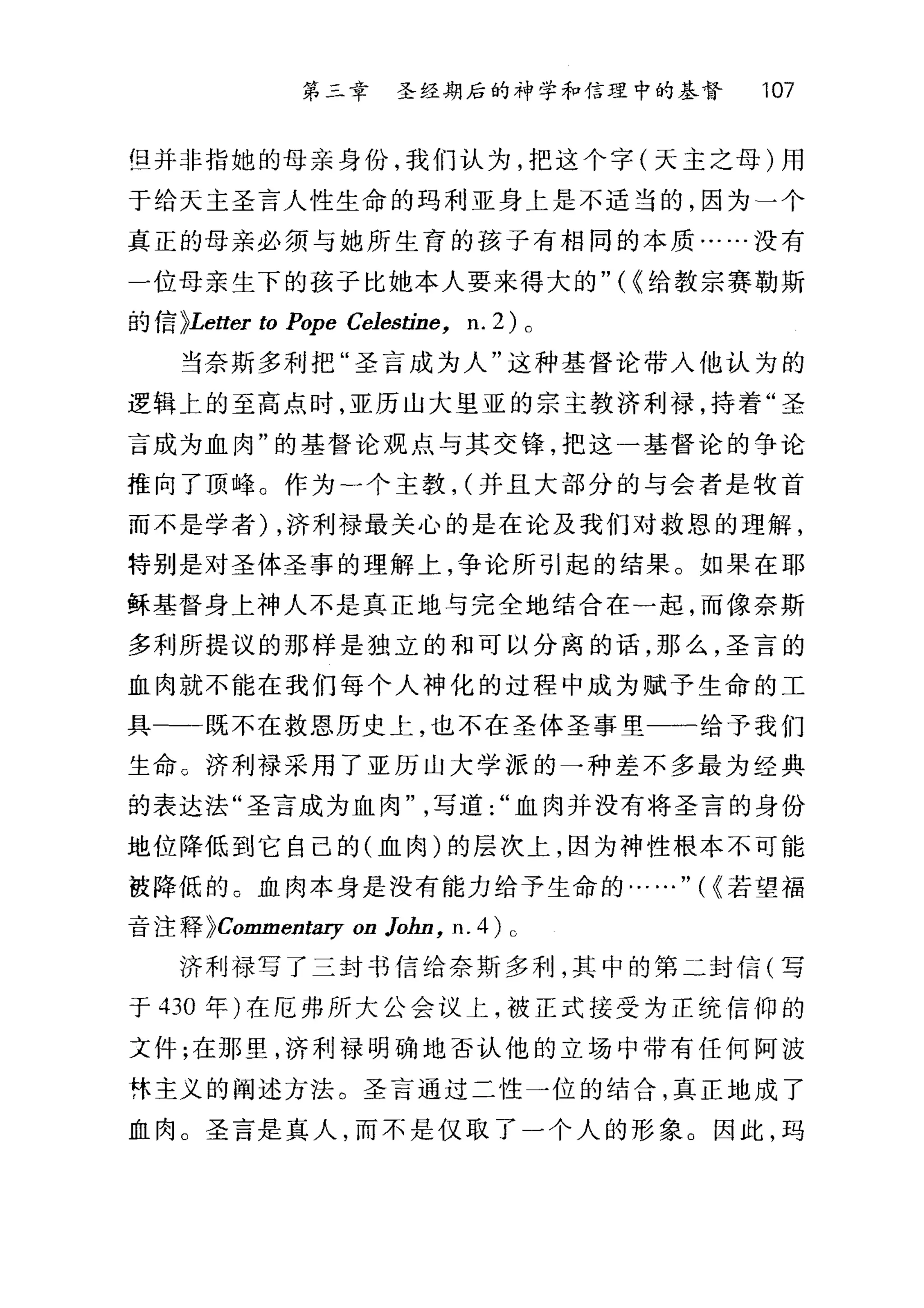 第二章 圣经期后的神学和信理中的基督 107
但并非指她的母亲身份，我们认为，把这个字(天主之母)用
于给天主圣言人性生命的玛利亚身上是不适当的，因为一个
真正的母亲必须与她所生育的孩子有相同的本质……没有
一位母亲生下的孩子比她本人要来得大的" ( ~给教宗赛勒斯
的信 >Letter ω Pope Celestine, n. 2) 0
当奈斯多幸IJ 把"圣言成为人"这种基督论带入他认为的
逻辑上的至高点时，亚历山大里亚的宗主教济利禄，持着"圣
言成为血肉"的基督论观点与其交锋，把这一基督论的争论
推向了顶峰。作为一个主教， (并且大部分的与会者是牧首
而不是学者) ，济利禄最关心的是在论及我们对救恩的理解，
特别是对圣体圣事的理解上，争论所引起的结果。如果在耶
稣基督身上神人不是真正地与完全地结合在一起，而像奈斯
多利所提议的那样是独立的和可以分离的话，那么，圣言的
血肉就不能在我们每个人神化的过程中成为赋予生命的工
具-一-既不在救恩历史上，也不在圣体圣事里一一给予我们
生命。济利禄采用了亚历山大学派的一种差不多最为经典
的表达法"圣言成为血肉写道血肉并没有将圣言的身份
地位降低到它自己的(血肉)的层次上，因为神性根本不可能
被降低的。血肉本身是没有能力给予生命的……"时若望福
音注释 >Commentary on Jo缸， n. 4) 0
济利禄写了三封书信给奈斯多利，其中的第二封信(写
于 430 年)在厄弗所大公会议上，被正式接受为正统信仰的
文件;在那里，济利禄明确地否认他的立场中带有任何阿波
怵主义的阐述方法。圣言通过二性一位的结合，真正地成了
血肉 C 圣言是真人，而不是仅取了一个人的形象。因此，玛
 