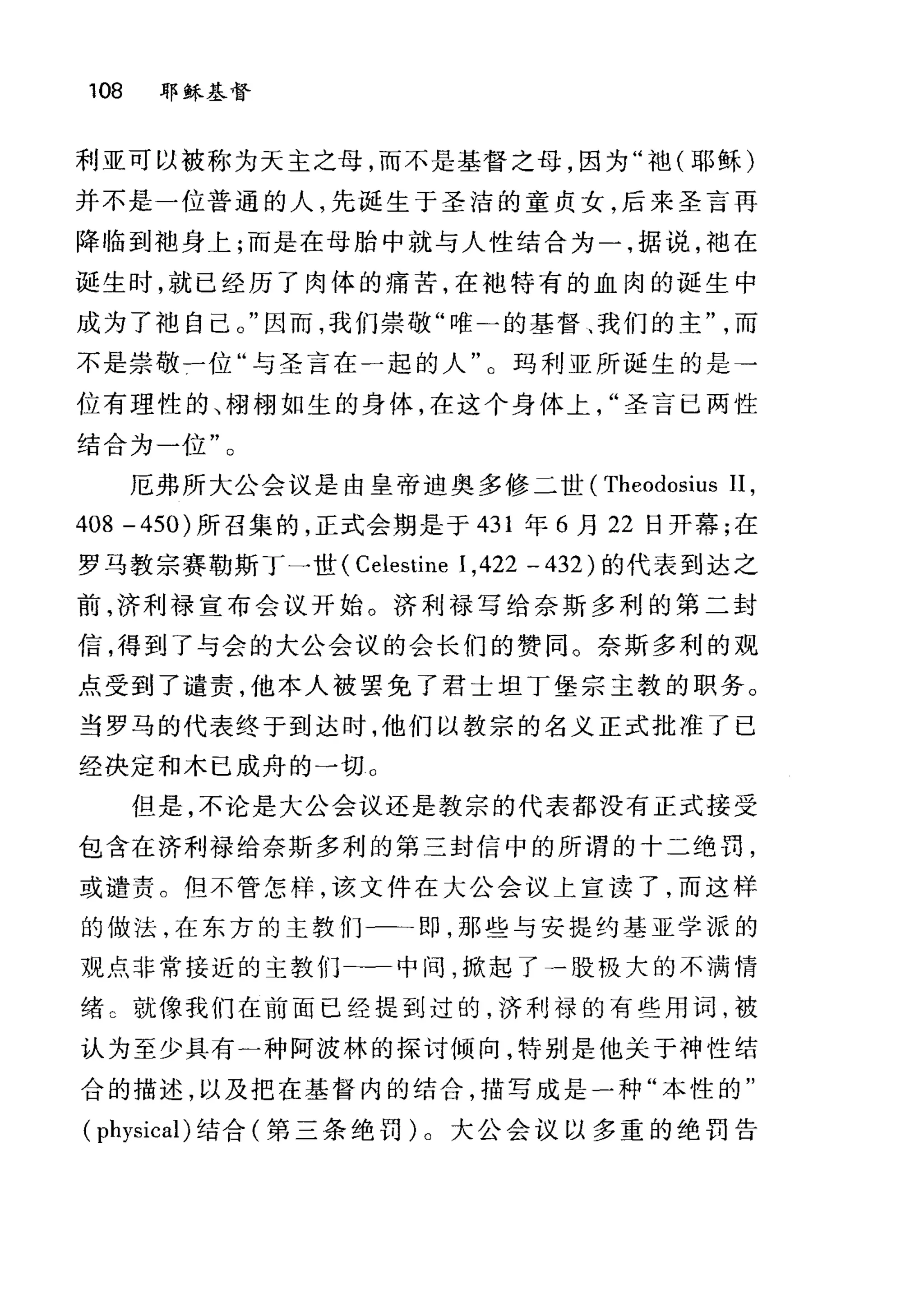 108 耶章在基督
利亚可以被称为天主之母，而不是基督之母，因为"袍(耶稣)
并不是一位普通的人，先诞生于圣洁的童贞女，后来圣言再
降临到袖身上;而是在母胎中就与人性结合为一，据说，袖在
诞生时，就已经历了肉体的痛苦，在袖特有的血肉的诞生中
成为了袖自己。"因而，我们崇敬"唯一的基督、我们的主而
不是崇敬一位"与圣言在一起的人"。玛利亚所诞生的是→
位有理性的、栩栩如生的身体，在这个身体上圣言已两性
结合为一位"。
厄弗所大公会议是由皇帝迪奥多修二世 (Theodosius II ,
408 -450) 所召集的，正式会期是于 431 年 6 月 22 日开幕;在
罗马教宗赛勒斯丁一世( Celestine 1,422 - 432) 的代表到达之
前，济利禄宣布会议开始。济利禄写给奈斯多利的第二封
信，得到了与会的大公会议的会长们的赞同。奈斯多利的观
点受到了谴责，他本人被罢免了君士坦丁堡宗主教的职务。
当罗马的代表终于到达时，他们以教宗的名义正式批准了已
经决定和木已成舟的一切 O
但是，不论是大公会议还是教宗的代表都没有正式接受
包含在济利禄给奈斯多利的第三封信中的所谓的十二绝罚，
或谴责。但不管怎样，该文件在大公会议上宣读了，而这样
的做法，在东方的主教们一一即，那些与安提约基亚学派的
观点非常接近的主教们-一中间，掀起了一股极大的不满情
绪 C 就像我们在前面已经提到过的，济利禄的有些用词，被
认为至少具有一种阿波林的探讨倾向，特别是他关于神性结
合的描述，以及把在基督内的结合，描写成是一种"本性的"
( physical) 结合(第三条绝罚)。大公会议以多重的绝罚告
 