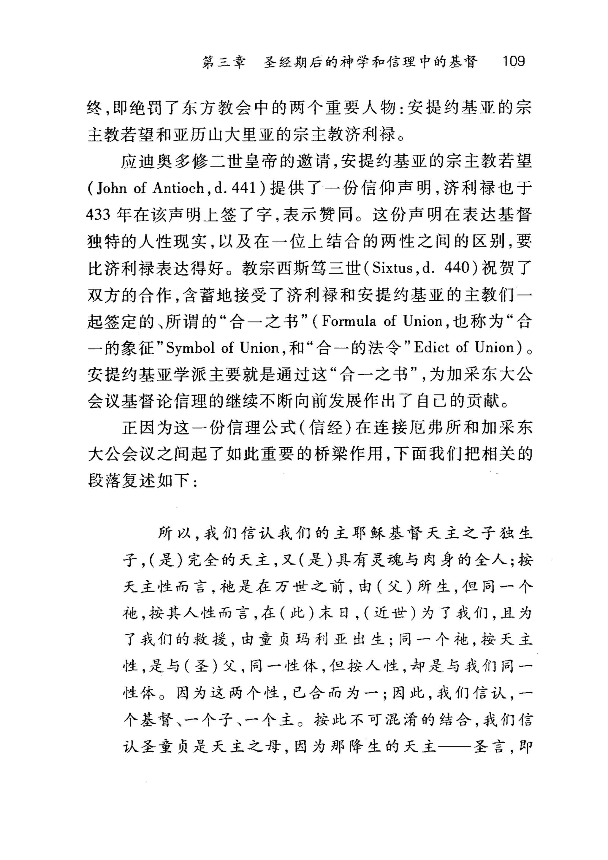 第三章 圣经期后的神学和信理中的基督 109
终，即绝罚了东方教会中的两个重要人物:安提约基亚的宗
主教若望和亚历山大里亚的宗主教济利禄。
应迪奥多修二世皇帝的邀请，安提约基亚的宗主教若望
(John of Antioch , d. 441 )提供了一份信仰声明，济利禄也于
433 年在该声明上签了字，表示赞同。这份声明在表达基督
独特的人性现实，以及在一位上结合的两性之间的区别，要
比济利禄表达得好。教宗西斯笃三世 (Sixtus ， d. 440) 祝贺了
双方的合作，含蓄地接受了济利禄和安提约基亚的主教们一
起签定的、所谓的"合一之书" ( Formula of Union ，也称为"合
一的象征 "Symbol of Union ，和"合一的法令 "Ed比t of Union) 。
安提约基亚学派主要就是通过这"合一之书为加采东大公
会议基督论信理的继续不断向前发展作出了自己的贡献。
正因为这一份信理公式(信经)在连接厄弗所和加采东
大公会议之间起了如此重要的桥梁作用，下面我们把相关的
段落复述如下:
所以，我们信认我们的主耶稣基督天主之子独生
子， (是)完全的天主，又(是)具有灵魂与肉身的全人;按
天主性而言，袍是在万世之前，由(父)所生，但同一个
袍，按其人性而言，在(此)末日， (近世)为了我们，且为
了我们的救援，由童负玛利亚出生;同一个袍，按天主
性，是与(圣)父，同一性休，但按人性，却是与我们同一
性体 O 因为这两个性，已合而为一;因此，我们信认，一
个基督、一个子、一个主。按此不可混淆的结合，我们信
认圣童负是天主之母，因为那降生的天主 圣言，即
 