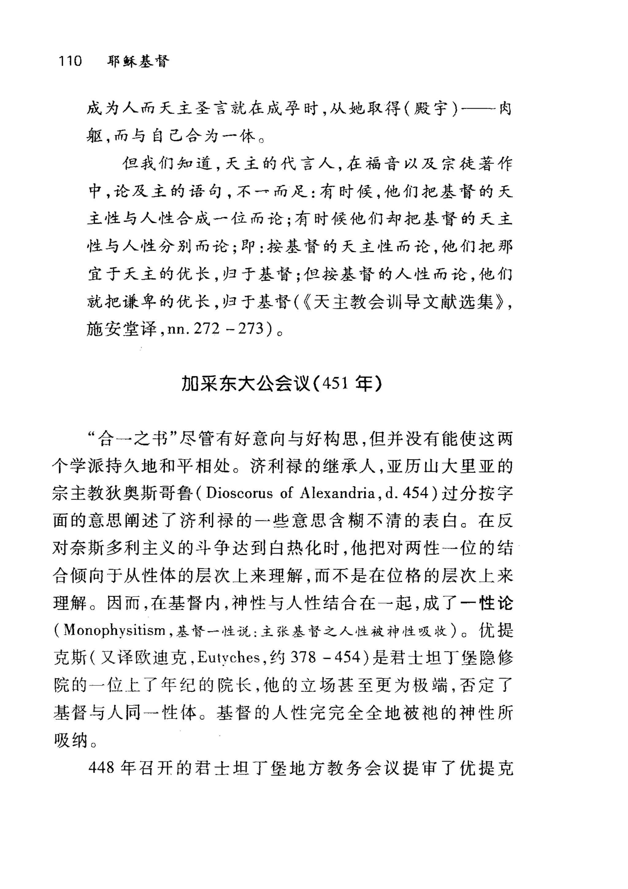 110 耶稣基督
成为人而天主圣言就在成孕时，从处，取得(殿宁)-一-肉
躯，而与自己合为一休。
但我们知道，天主的代言人，在福音以及宗徒著作
中，论及主的语句，不一而足:有时候，他们把基督的天
主性与人性合成一位而论;有时候他们却把基督的天主
性与人性分别而论;即:按基督的天主性而论，他们把那
宜于夭主的优长，归于基督;但按基督的人性而论，他们
就把谦卑的优长，归于基督( {天主教会训导文献选集~ ,
施安堂译， nn. 272 - 273 )。
加采东大公会议( 451 年)
"合一之书"尽管有好意向与好构思，但并没有能使这两
个学派持久地和平相处。济利禄的继承人，亚历山大里亚的
宗主教狄奥斯哥鲁( Dioscorus of Alexandria , d. 454 )过分按字
面的意思阐述了济利禄的一些意思含糊不清的表白。在反
对奈斯多利主义的斗争达到自热化时，他把对两性一位的结
合倾向于从性体的层次上来理解，而不是在位格的层次上来
理解 O 因而，在基督内，神性与人性结合在→起，成了一性论
( Monophysitism ，基督一性说:主张基督之人性被神性吸收)。优提
克斯(又译欧迪克， Eutvches ，约 378 - 454) 是君士坦丁堡隐修
院的一位上了年纪的院长，他的立场甚至更为极端，否定了
基督与人同→性体。基督的人性完完全全地被袍的神性所
吸纳 O
448 年召开的君士坦了堡地方教务会议提审了优提克
 