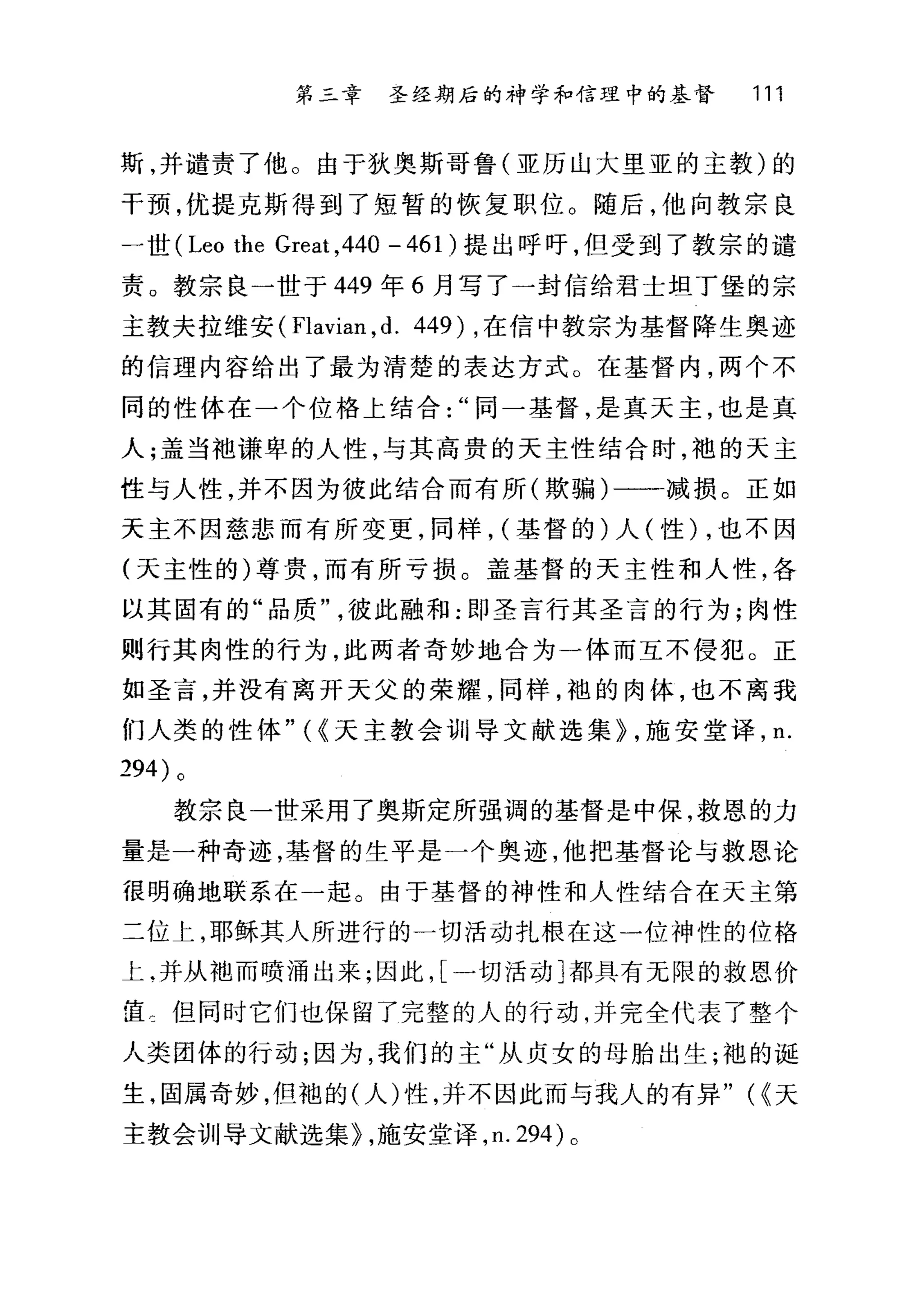 第二章 圣经期后的神学和信理中的基督 111
斯，并谴责了他。由于狄奥斯哥鲁(亚历山大里亚的主教)的
干预，优提克斯得到了短暂的恢复职位。随后，他向教宗良
一世( Leo the Great ,440 - 461 )提出呼吁，但受到了教宗的谴
责。教宗良一世于 449 年 6 月写了一封信给君士坦丁堡的宗
主教夫拉维安 (Flavian ， d. 449) ，在信中教宗为基督降生奥迹
的信理内容给出了最为清楚的表达方式。在基督内，两个不
同的性体在一个位格上结合同一基督，是真天主，也是真
人;盖当袖谦卑的人性，与其高贵的天主性结合时，袍的天主
性与人性，并不因为彼此结合而有所(欺骗)一一减损。正如
天主不因慈悲而有所变更，同样， (基督的)人(性) ，也不因
(天主性的)尊贵，而有所亏损。盖基督的天主性和人性，各
以其固有的"品质彼此融和:即圣言行其圣言的行为;肉性
则行其肉性的行为，此两者奇妙地合为一体而互不侵犯。正
如圣言，并没有离开天父的荣耀，同样，袍的肉体，也不离我
们人类的性体"({天主教会训导文献选集} ，施安堂译， n.
294) 。
教宗良一世采用了奥斯定所强调的基督是中保，救恩的力
量是一种奇迹，基督的生平是一个奥迹，他把基督论与救恩论
f昆明确地联系在一起。由于基督的神性和人性结合在天主第
二位上，耶稣其人所进行的一切活动扎根在这一位神性的位格
上.并从袖而喷涌出来;因此， [一切活动]都具有无限的救恩价
宦士但同时它们也保留了完整的人的行动，并完全代表了整个
人类团体的行动;因为，我们的主"从贞女的母胎出生;袍的诞
生，固属奇妙，但袍的(人)性，并不因此而与我人的有异" (<<天
主教会训导文献选集} ，施安堂译， n.294) 。
 