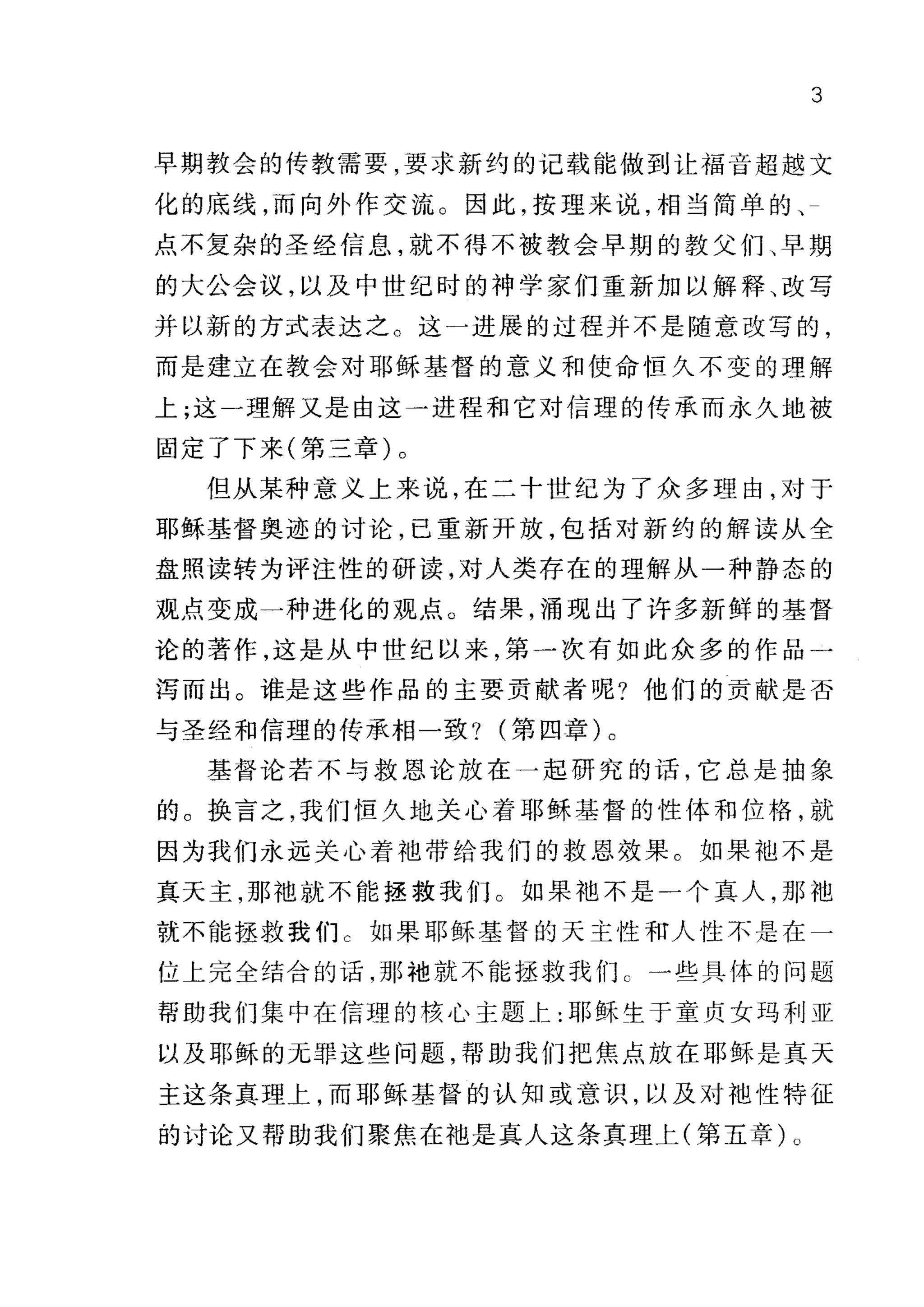 3
早期教会的传教需要，要求新约的记载能做到让福音超越文
化的底线，而向外作交流。因此，按理来说，相当简单的、
点不复杂的圣经信息，就不得不被教会早期的教父们、早期
的大公会议，以及中世纪时的神学家们重新加以解释、改写
并以新的方式表达之。这一进展的过程并不是随意改写的，
而是建立在教会对耶稣基督的意义和使命恒久不变的理解
上;这一理解又是由这一进程和它对信理的传承而永久地被
固定了下来(第三章)。
但从某种意义上来说，在二十世纪为了众多理由，对于
耶稣基督奥迹的讨论，已重新开放，包括对新约的解读从全
盘照读转为评注性的研读，对人类存在的理解从一种静态的
观点变成一种进化的观点。结果，涌现出了许多新鲜的基督
论的著作，这是从中世纪以来，第一次有如此众多的作品一
泻而出。谁是这些作品的主要贡献者呢?他们的贡献是否
与圣经和信理的传承相一致?第四章) 0
基督论若不与救恩论放在一起研究的话，它总是抽象
的。换言之，我们恒久地关心着耶稣基督的性体和位格，就
因为我们永远关心着袖带给我们的救恩效果。如果抱不是
真天主，那袖就不能握救我们。如果袍不是一个真人，那袖
就不能拯救我们 c 如果耶稣基督的天主性和人性不是在一
位上完全结合的话，那袍就不能拯救我们 c 一些具体的问题
帮助我们集中在信理的核心主题 t: 耶稣生于童贞女玛利亚
以及耶稣的无罪这些问题，帮助我们把焦点放在耶稣是真天
主这条真理上，而耶稣基督的认知或意识，以及对袍性特征
的讨论又帮助我们聚焦在袖是真人这条真理上(第五章)。
 