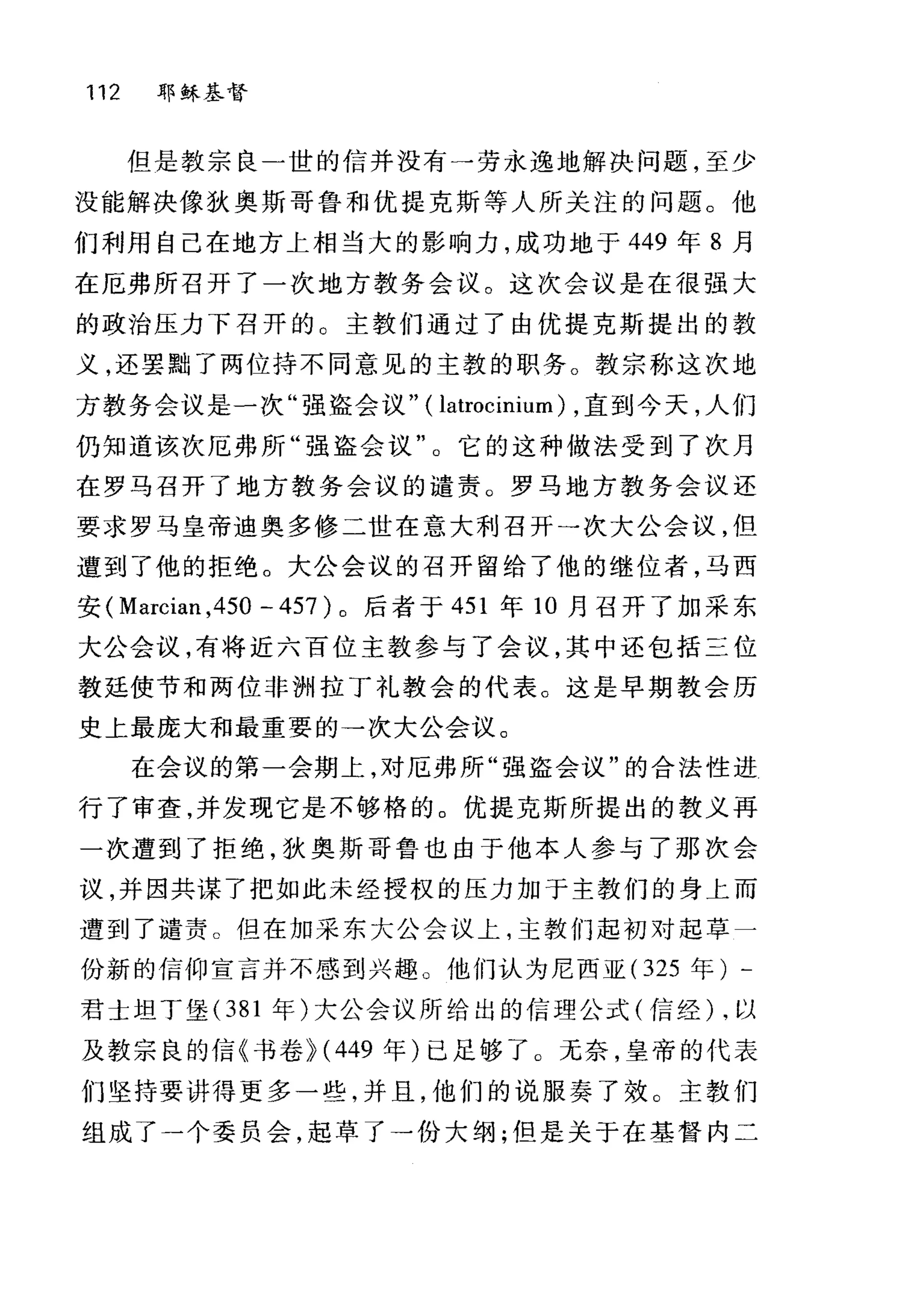 112 耶稣基督
但是教宗良一世的信并没有一劳永逸地解决问题，至少
没能解决像狄奥斯哥鲁和优提克斯等人所关注的问题。他
们利用自己在地方上相当大的影响力，成功地于 449 年 8 月
在厄弗所召开了一次地方教务会议。这次会议是在很强大
的政治压力下召开的。主教们通过了由优提克斯提出的教
义，还罢黯了两位持不同意见的主敦的职务。教宗称这次地
方教务会议是一次"强盗会议" ( latrocinium) ，直到今天，人们
仍知道该次厄弗所"强盗会议"。它的这种做法受到了次月
在罗马召开了地方教务会议的谴责。罗马地方教务会议还
要求罗马皇帝迪奥多修二世在意大利召开→次大公会议，但
遭到了他的拒绝。大公会议的召开留给了他的继位者，马西
安( Marcian ,450 - 457 )。后者于 451 年 10 月召开了加采东
大公会议，有将近六百位主教参与了会议，其中还包括三位
教廷使节和两位非洲拉丁礼教会的代表。这是早期教会历
史上最庞大和最重要的一次大公会议。
在会议的第一会期上，对厄弗所"强盗会议"的合法性进
行了审查，并发现它是不够格的。优提克斯所提出的教义再
一次遭到了拒绝，狄奥斯哥鲁也由于他本人参与了那次会
议，并因共谋了把如此未经授权的压力加于主教们的身上而
遭到了谴责 O 但在加采东大公会议上，主教们起初对起草一
份新的信仰宣言并不感到兴趣。他们认为尼西亚( 325 年) -
君士坦丁堡 (381 年)大公会议所给出的信理公式(信经) ，以
及教宗良的信《书卷 }(449 年)己足够了 O 无奈，皇帝的代表
们坚持要讲得更多一些，并且，他们的说服奏了效。主教们
组成了一个委员会，起草了一份大纲;但是关于在基督内二
 