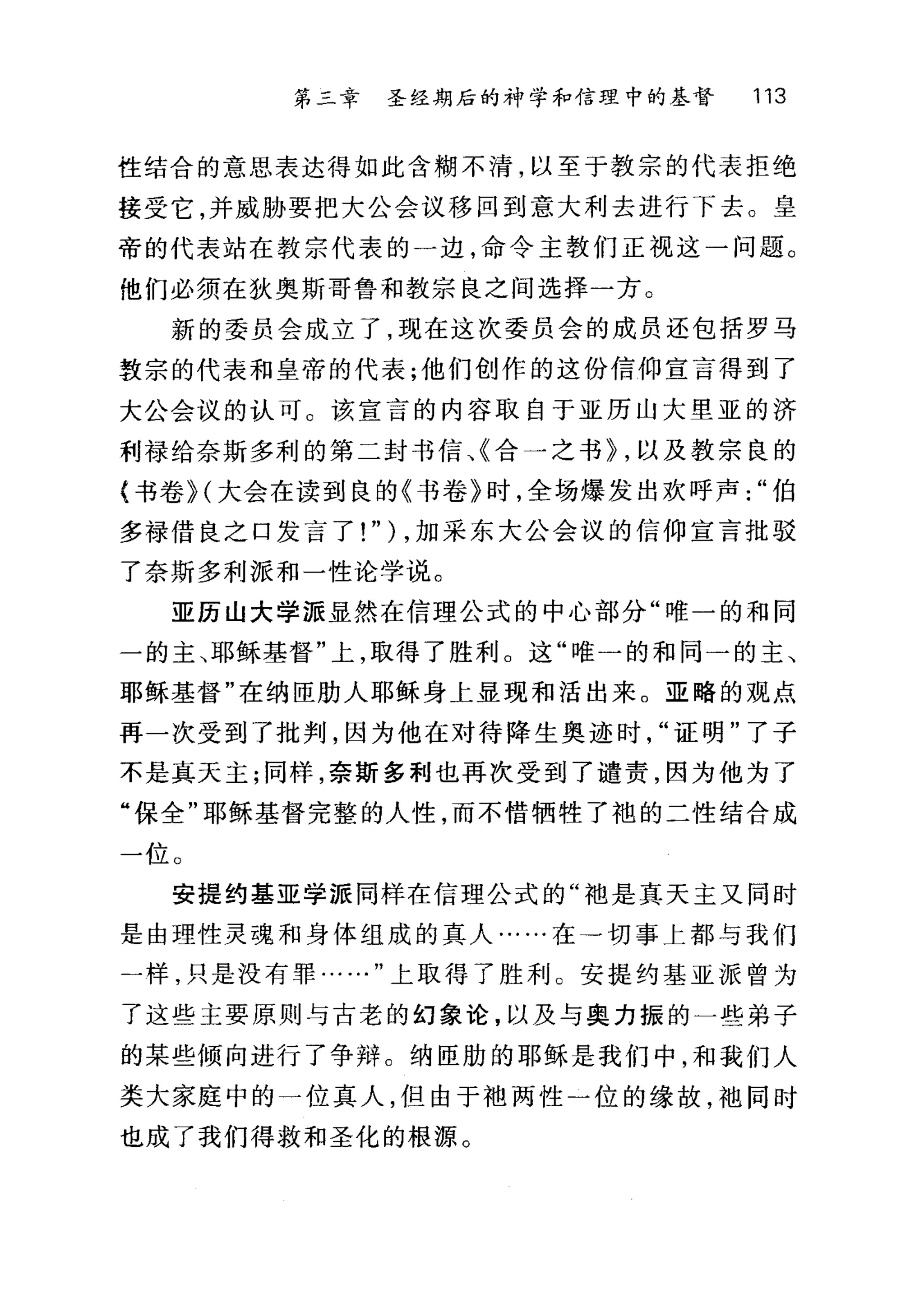 第二章 圣经期后的神学和信理中的基督 113
性结合的意思表达得如此含糊不清，以至于教宗的代表拒绝
接受它，并威胁要把大公会议移回到意大利去进行下去。皇
帝的代表站在教宗代表的一边，命令主教们正视这一问题。
他们必须在狄奥斯哥鲁和教宗良之间选择一方。
新的委员会成立了，现在这次委员会的成员还包括罗马
敦宗的代表和皇帝的代表;他们创作的这份信仰宣言得到了
大公会议的认可。该宣言的内容取自于亚历山大型亚的济
利禄给奈斯多利的第二封书信、《合一之书~ ，以及教宗良的
{书卷 H 大会在读到良的《书卷》时，全场爆发出欢呼声伯
多禄借良之口发言了! " ) ，加采东大公会议的信仰宣言批驳
了奈斯多利派和一性论学说。
亚历山大学派显然在信理公式的中心部分"唯一的和同
一的主、耶稣基督"上，取得了胜利。这"唯一的和同一的主、
耶稣基督"在纳臣肋人耶稣身上显现和活出来。亚略的观点
再一次受到了批判，因为他在对待降生奥迹时"证明"了子
不是真天主;同样，奈斯多利也再次受到了谴责，因为他为了
"保全"耶稣基督完整的人性，而不惜牺牲了袍的二性结合成
一位。
安提约基亚学派同样在信理公式的"袖是真天主又同时
是由理性灵魂和身体组成的真人·…..在→切事上都与我们
一样，只是没有罪……"上取得了胜利。安提约基亚派曾为
了这些主要原则与古老的幻象论，以及与奥力振的一些弟子
的某些倾向进行了争辩。纳臣肋的耶稣是我们中，和我们人
类大家庭中的一位真人，但由于袖两性一位的缘故，干也同时
也成了我们得救和圣化的根源。
 