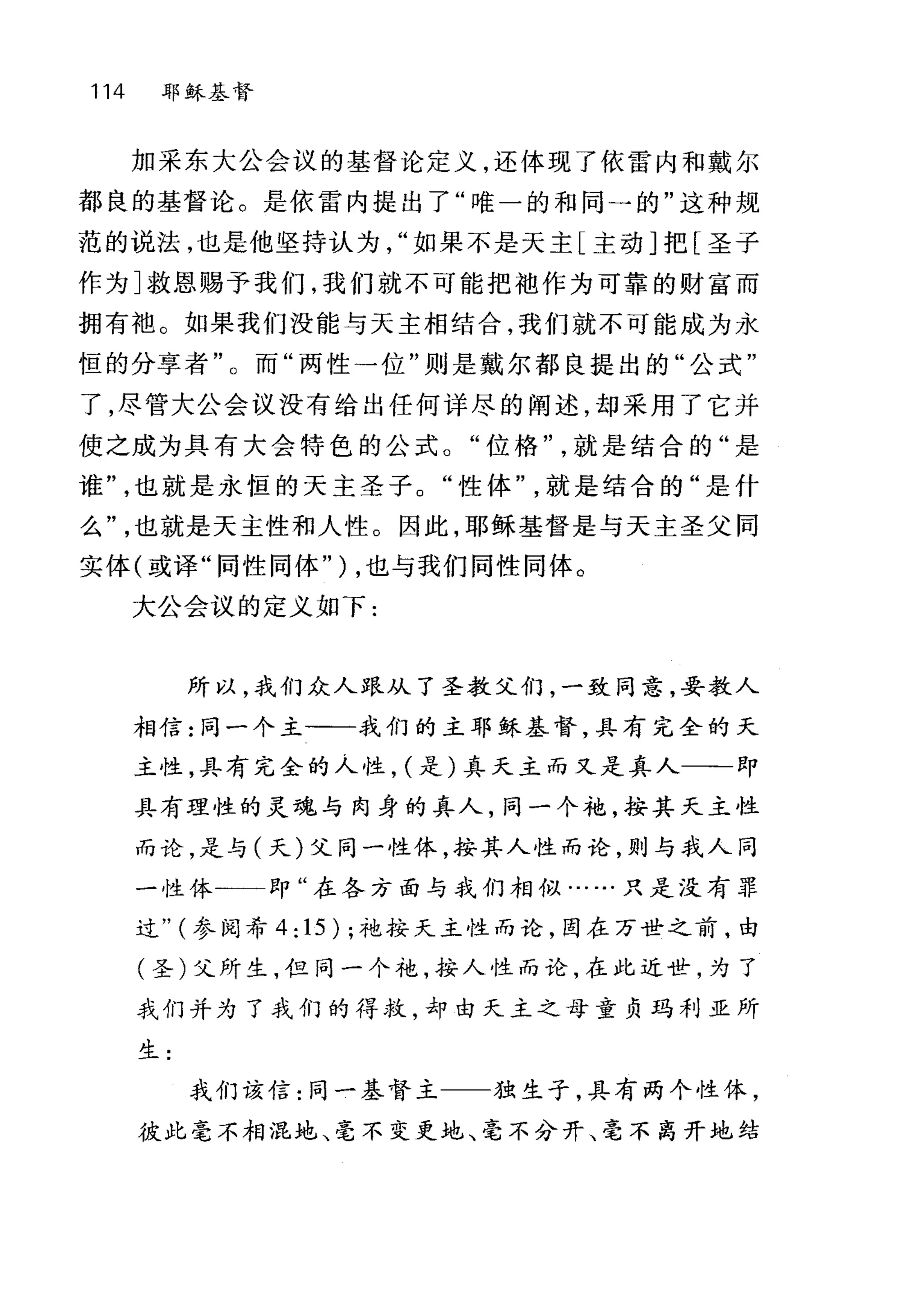 114 耶稣基督
加采东大公会议的基督论定义，还体现了依雷内和戴尔
都良的基督论。是依雷内提出了"唯一的和同一的"这种规
范的说法，也是他坚持认为如果不是天主[主动]把[圣子
作为]救恩赐予我们，我们就不可能把袖作为可靠的财富而
拥有袍。如果我们没能与天主相结合，我们就不可能成为永
恒的分享者"。而"两性→位"则是戴尔都良提出的"公式"
了，尽管大公会议没有给出任何详尽的阐述，却采用了它并
使之成为具有大会特色的公式。"位格就是结合的"是
谁也就是永恒的天主圣子。"性体就是结合的"是什
么也就是天主性和人性。因此，耶稣基督是与天主圣父同
实体(或译"同性同体" ) ，也与我们同性同体。
大公会议的定义如下:
所以，我们众人跟从了圣教父们，一致同意，妥教人
相信:同一个主一一我们的主耶稣基督，具有完全的天
主性，具有完全的人性， (是)真天主而又是真人一一即
具有理性的灵魂与肉身的真人，同一个袍，按其天主性
而论，是与(天)父同一性体，按其人性而论，则与我人同
一性体-一一即"在各方面与我们相似……只是没有罪
过" (参阅希 4: 15) ;袍按天主性而论，图在万世之前，由
(圣)父所生，但同一个袍，按人性而论，在此近世，为了
我们并为了我们的得救，却由天主之母童负玛利亚所
生:
我们该信:同一基督主 独生子，具有两个性休，
彼此毫不相混地、毫不变更池、毫不分开、毫不离开地结
 