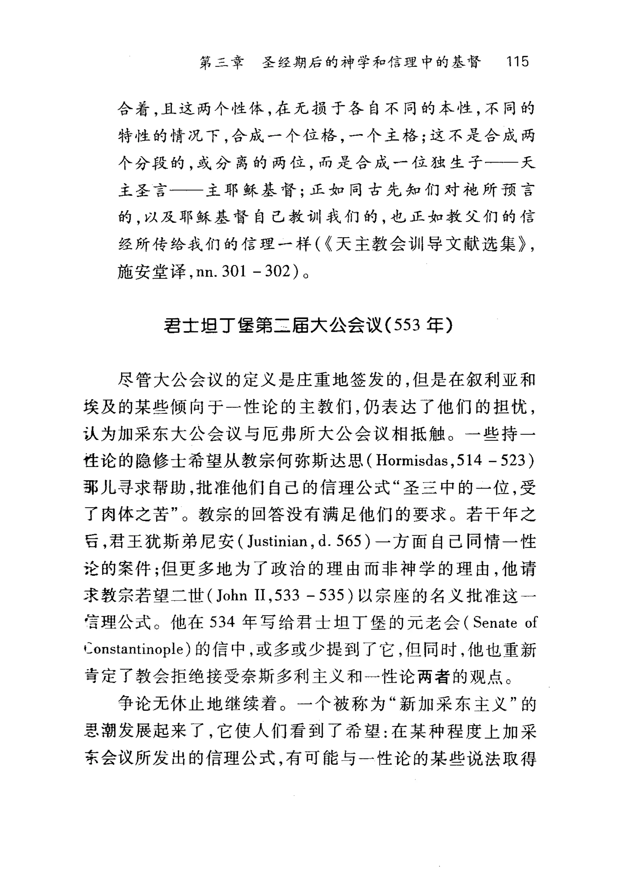 第二章 圣经期后的神学和信理中的基督 115
合着，且这两个性体，在元损于各自不同的本性，不同的
特性的情况下，合成一个位格，一个主格;这不是合成两
个分段的，或分离的两位，而是合成一位独生子一一天
主圣言一一主耶稣基督;正如同古先知们对手也所预言
的，以及耶稣基督自己教训我们的，也正如教父们的信
经所传给我们的信理一样( {天主教会训11 导文献选集~ ,
施安堂译， nn. 301 - 302 )。
君士坦丁堡第二届大公会议 (553 军)
尽管大公会议的定义是庄重地签发的，但是在叙利亚和
埃及的某些倾向于一性论的主教们，仍表达了他们的担忧，
认为加采东大公会议与厄弗所大公会议相抵触。一些持一
性论的隐修士希望从教宗何弥斯达思 (Hormisdas ， 514 -523)
那儿寻求帮助，批准他们自己的信理公式"圣三中的一位，受
了肉体之苦"。教宗的回答没有满足他们的要求。若干年之
16 ，君王犹斯弟尼安( Justinian , d. 565) 一方面自己同情一性
论的案件;但更多地为了政治的理由而非神学的理由，他请
求教宗若望二世(John II ,533 - 535 )以宗座的名义批准这一
号理公式 O 他在 534 年写给君士坦丁堡的元老会 (Senate of
Constantinople) 的信中，或多或少提到了它，但同时，他也重新
弯定了教会拒绝接受奈斯多利主义和一性论两者的观点 C
争论无休止地继续着。一个被称为"新加采东主义"的
患潮发展起来了，它使人们看到了希望:在某种程度上加采
京会议所发出的信理公式，有可能与一性论的某些说法取得
 
