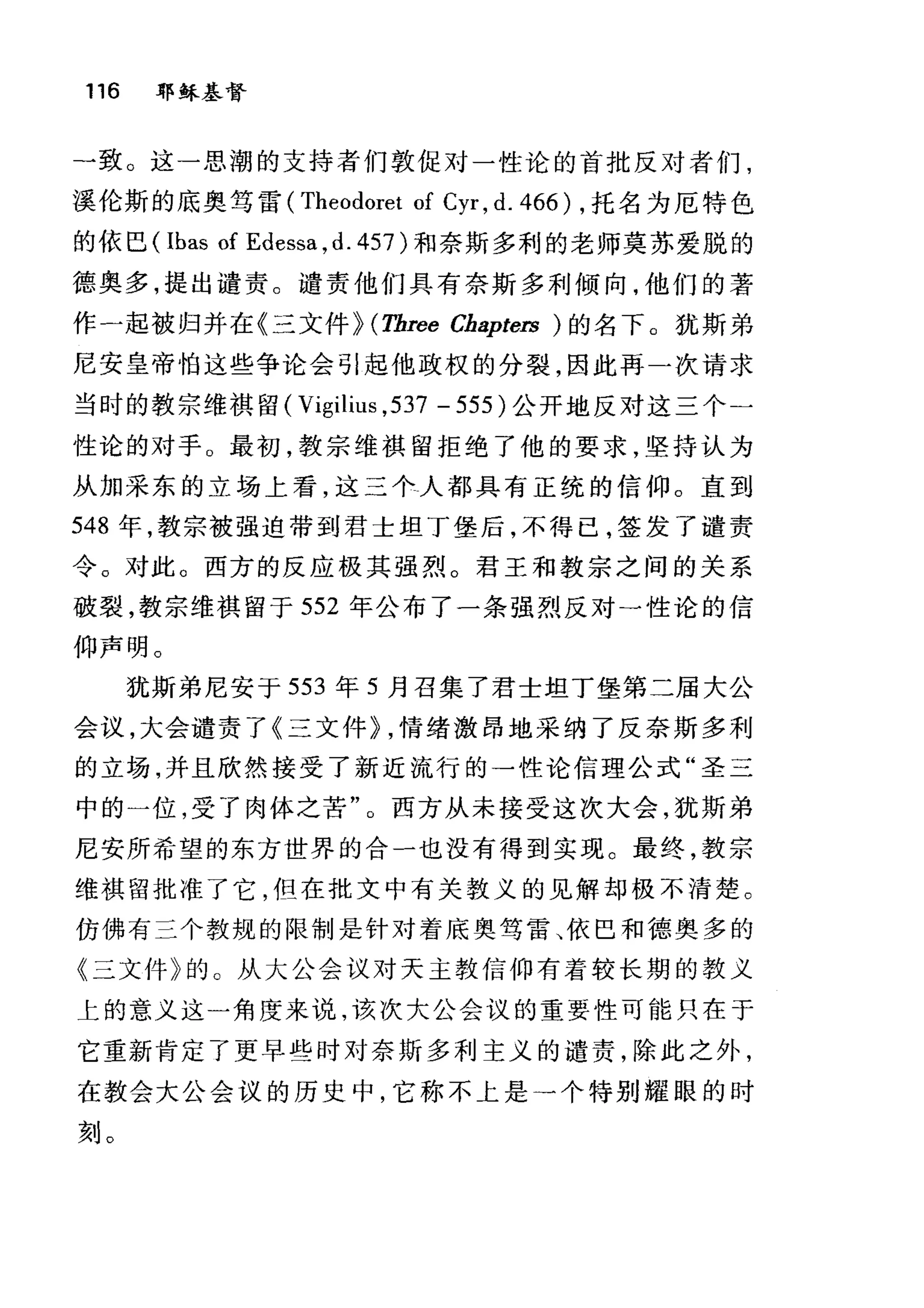 116 耶稣基督
一致。这一思潮的支持者们敦促对一性论的首批反对者们，
溪伦斯的底奥笃雷 (Theodoret of Cyr , d. 466) ，托名为厄特色
的依巴( Ibas of Edessa ,d. 457) 和奈斯多利的老师莫苏爱脱的
德奥多，提出谴责。谴责他们具有奈斯多利倾向，他们的著
作一起被归并在《三文件 þ (Three Chapters )的名下。犹斯弟
尼安皇帝怕这些争论会引起他政权的分裂，因此再一次请求
当时的教宗维祺留 (Vigilius ,537 - 555) 公开地反对这三个二
性论的对于。最初，教宗维祺留拒绝了他的要求，坚持认为
从加采东的立场上看，这三个人都具有正统的信仰。直到
548 年，教宗被强迫带到君士坦丁堡后，不得己，签发了谴责
令。对此。西方的反应极其强烈。君王和教宗之间的关系
破裂，教宗维祺留于 552 年公布了一条强烈反对一性论的信
仰声明。
犹斯弟尼安于 553 年 5 月召集了君士坦丁堡第二届大公
会议，大会谴责了《三文件 þ ，情绪激昂地采纳了反奈斯多利
的立场，并且欣然接受了新近流行的一性论信理公式"圣三
中的一位，受了肉体之苦"。西方从未接受这次大会，犹斯弟
尼安所希望的东方世界的合一也没有得到实现。最终，教宗
维祺留批准了它，但在批文中有关教义的见解却极不清楚。
仿佛有三个教规的限制是针对着底奥笃雷、依巴和德奥多的
《三文件》的 O 从大公会议对天主教信仰有着较长期的教义
上的意义这一角度来说，该次大公会议的重要性可能只在于
它重新肯定了更早些时对奈斯多利主义的谴责，除此之外，
在教会大公会议的历史中，它称不上是→个特别耀眼的时
刻。
 