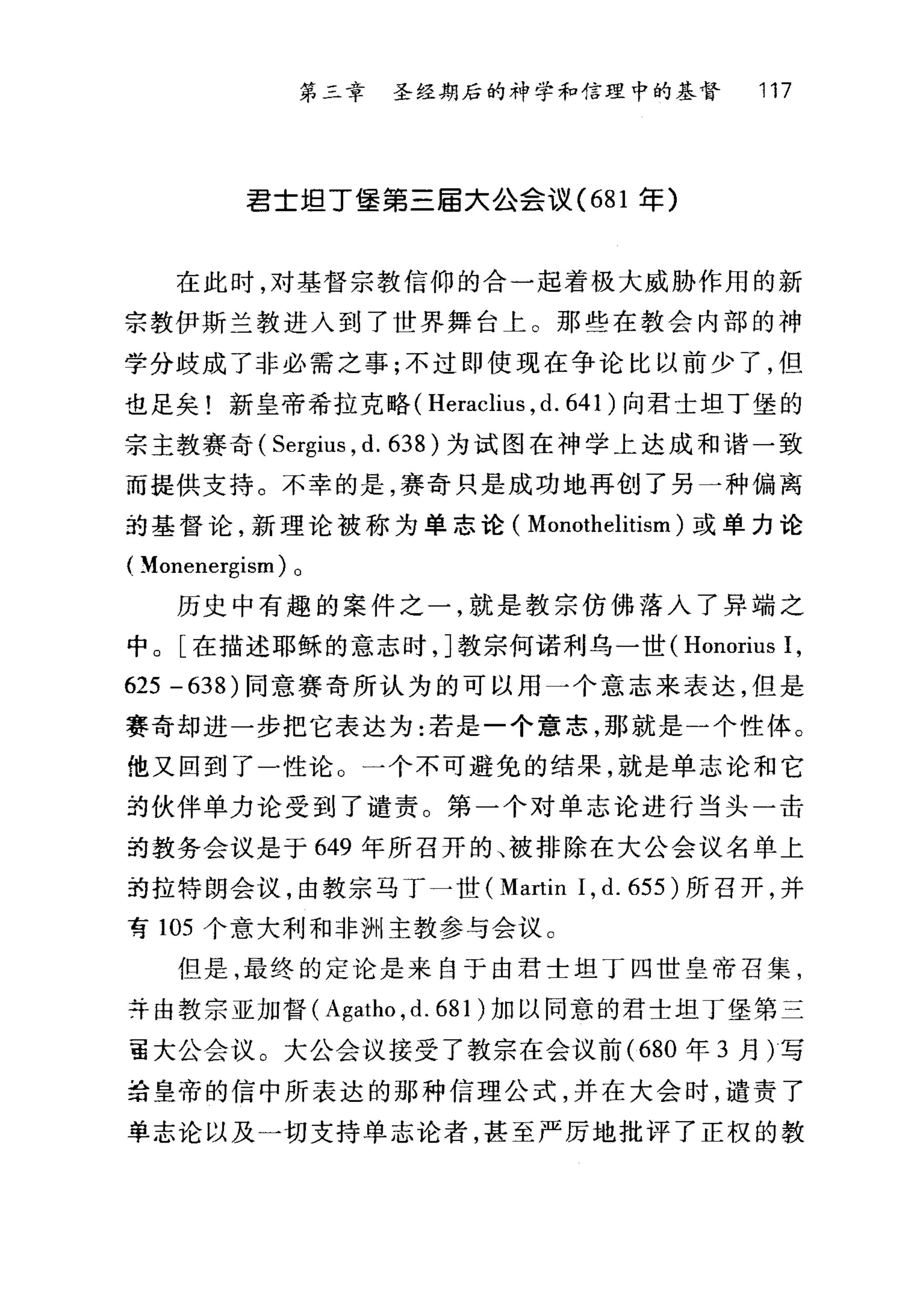第三章 圣经期后的神学和信理中的基督 117
君士坦丁堡第三届大公会议 (681 军)
在此时，对基督宗教信仰的合一起着极大威胁作用的新
宗教伊斯兰教进入到了世界舞台上。那些在教会内部的神
学分歧成了非必需之事;不过即使现在争论比以前少了，但
也足矣!新皇帝希拉克略( Heraclius , d. 641 )向君士坦丁堡的
宗主教赛奇( Sergius , d. 638 )为试图在神学上达成和谐一致
而提供支持。不幸的是，赛奇只是成功地再创了另一种偏离
站基督论，新理论被称为单志论( Monothelitism )或单力论
( ~onenergism) 0
历史中有趣的案件之一，就是教宗仿佛落入了异端之
中。[在描述耶稣的意志时， ]教宗何诺利乌一世( Honorius 1,
625 - 638) 同意赛奇所认为的可以用一个意志来表达，但是
赛奇却进一步把它表达为:若是一个意志，那就是一个性体。
他又回到了一性论。一个不可避免的结果，就是单志论和它
却伙伴单力论受到了谴责。第一个对单志论进行当头一击
拍教务会议是于 649 年所召开的、被排除在大公会议名单上
抢拉特朗会议，由教宗马丁一世 (Martin 1, d. 655 )所召开，并
有 105 个意大利和非洲主教参与会议。
但是，最终的定论是来自于由君士坦丁四世皇帝召集，
并由教宗亚加督( Agatho ,d. 681 )加以同意的君士坦丁堡第三
言大公会议。大公会议接受了教宗在会议前 (680 年 3 月)写
给皇帝的信中所表达的那种信理公式，并在大会时，谴责了
单志论以及一切支持单志论者，甚至严厉地批评了正权的教
 