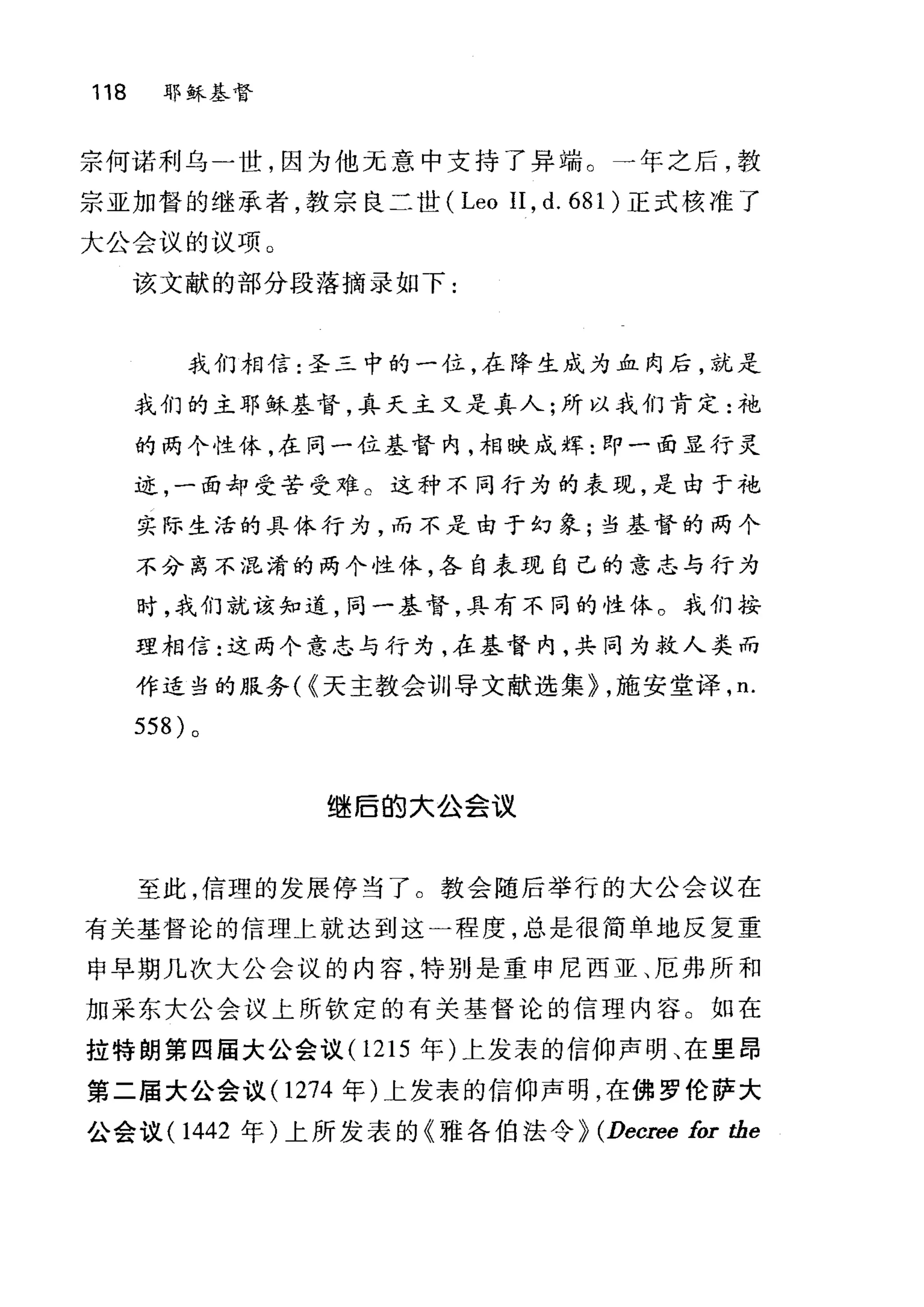 118 耶稣基督
宗何诺利乌-世，因为他元意中支持了异端。一年之后，教
宗亚加督的继承者，教宗良二世 (Leo II , d. 681 )正式核准了
大公会议的议项 O
该文献的部分段落摘录如下:
我们相信:圣三中的一位，在降生成为血肉后，就是
我们的主耶稣基督，真天主又是真人;所以我们肯定:袍
的两个性体，在同一位基督内，相映成辉:即一面显行灵
迹，一面却受苦受难。这种不同行为的表现，是由于袍
实际生活的具体行为，而不是由于幻象;当基督的两个
不分离不混淆的两个性体，各自表现自己的意志与行为
时，我们就该知道，同一基督，具有不同的性休。我们按
理相信:这两个意志与行为，在基督内，共同为救人类而
作适当的服务( {天主教会训导文献选集} ，施安堂译， n.
558) 。
继后的大公会议
至此，信理的发展停当了。教会随后举行的大公会议在
有关基督论的信理上就达到这一程度，总是很简单地反复重
申早期几次大公会议的内容，特别是重申尼西亚、厄弗所和
加采东大公会议上所钦定的有关基督论的信理内容。如在
拉特朗第四届大公会议 (1215 年)上发表的信仰声明、在里昂
第二届大公会议 (1274 年)上发表的信仰声明，在佛罗伦萨大
公会议 (1442 年)上所发表的《雅各伯法令) (Decree for the
 