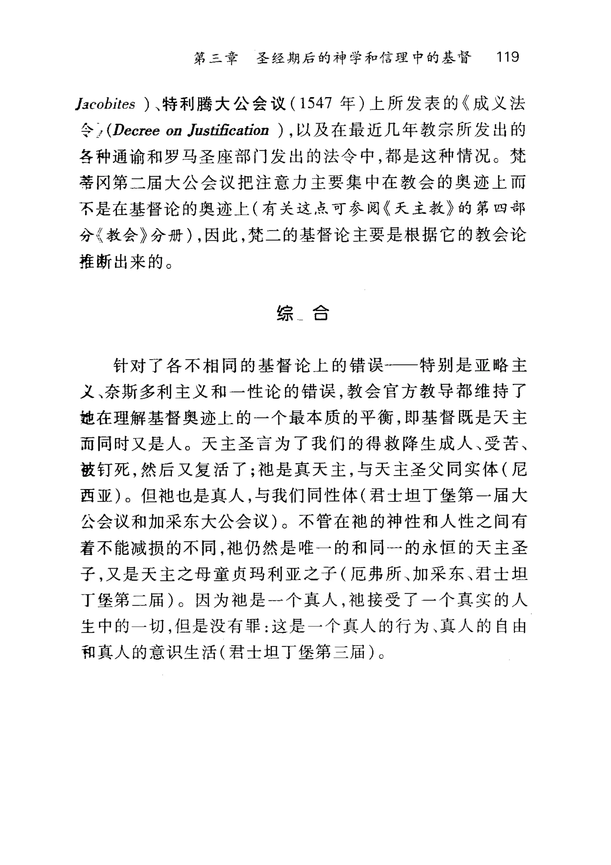 第二章 圣经期后的神学和信理中的基督 119
lacobites ) 、特利腾大公会议 (1547 年)上所发表的《成义法
令 > (Decree on Justification ) ，以及在最近几年教宗所发出的
各种通谕和罗马圣座部门发出的法令中，都是这种情况。梵
蒂冈第二届大公会议把注意力主要集中在教会的奥迹上而
不是在基督论的奥迹上(有关这点可参阅《天主教》的第四部
分〈教会》分册) ，因此，梵二的基督论主要是根据它的教会论
推断出来的。
bô .ð..
均可 口
针对了各不相同的基督论上的错误一一特别是亚略主
义、奈斯多利主义和一性论的错误，教会官方教导都维持了
她在理解基督奥迹上的一个最本质的平衡，即基督既是天主
而同时又是人。天主圣言为了我们的得救降生成人、受苦、
被钉死，然后又复活了;袖是真天主，与天主圣父同实体(尼
西亚)。但袖也是真人，与我们同性体(君士坦丁堡第一届大
公会议和加采东大公会议)。不管在袍的神性和人性之间有
着不能减损的不同，袍仍然是唯一的和同一的永恒的天主圣
子，又是天主之母童贞玛利亚之子(厄弗所、加采东、君士坦
丁堡第二届)。因为袖是一个真人，袍接受了一个真实的人
主中的一切，但是没有罪:这是一个真人的行为、真人的自由
和真人的意识生活(君士坦丁堡第三届) 0
 
