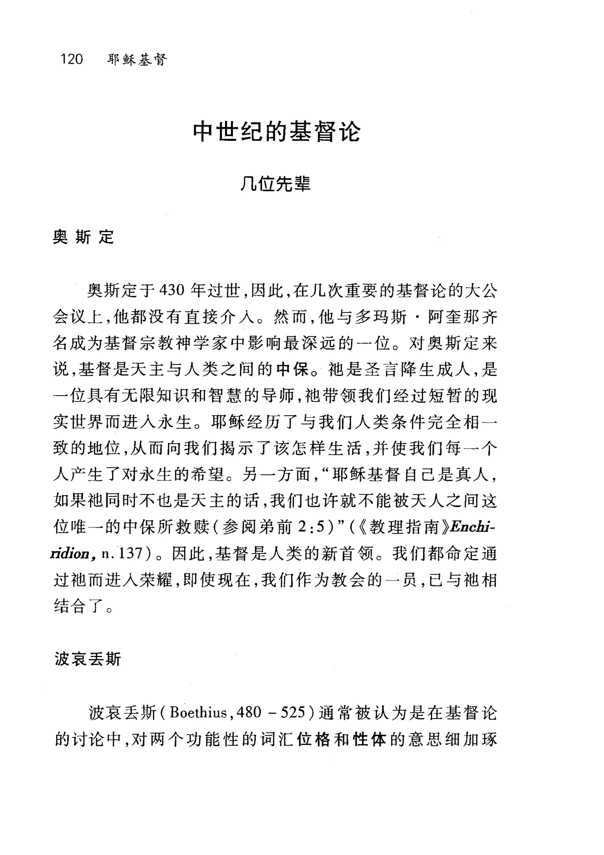120 耶稣基督
中世纪的基督论
几位先辈
奥斯定
奥斯定于 430 年过世，因此，在几次重要的基督论的大公
会议上，他都没有直接介入。然而，他与多玛斯·阿奎那齐
名成为基督宗教神学家中影响最深远的一位。对奥斯定来
说，基督是天主与人类之间的中保。袖是圣言降生成人，是
一位具有元限知识和智慧的导师，袖带领我们经过短暂的现
实世界而进入永生。耶稣经历了与我们人类条件完全相一
致的地位，从而向我们揭示了该怎样生活，并使我们每→个
人产生了对永生的希望。另一方面耶稣基督自己是真人，
如果袖同时不也是天主的话，我们也许就不能被天人之间这
位唯→的中保所救赎(参阅弟前 2:5)"({ 教理指南 }Enchi­
ridion, ll. 137) 。因此，基督是人类的新首领。我们都命定通
过袖而进入荣耀，即使现在，我们作为教会的一员，已与地相
结合了。
波哀丢斯
波哀丢斯( Boethius ,480 - 525 )通常被认为是在基督论
的讨论中，对两个功能性的词汇位格和性体的意思细加琢
 