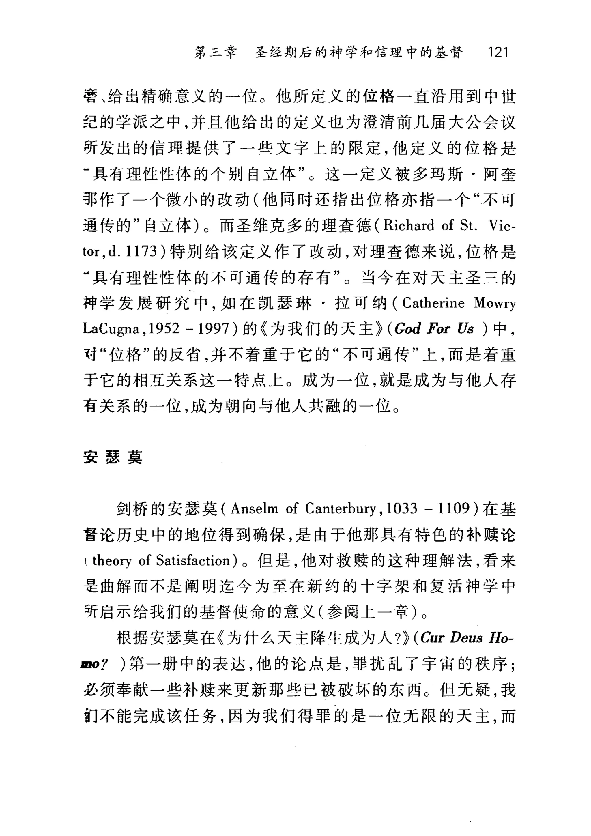 第三幸 圣经期后的神学和信理中的基督 121
苦、给出精确意义的一位。他所定义的位格一直沿用到中世
纪的学派之中，并且他给出的定义也为澄清前几届大公会议
萌发出的信理提供了一些文字上的限定，他定义的位格是
"具有理性性体的个别自立体"。这一定义被多玛斯·阿奎
部作了一个微小的改动(他同时还指出位格亦指一个"不可
通传的"自立体)。而圣维克多的理查德 (Richard of St. Vic-
tor ,d. 1173 )特别给该定义作了改动，对理查德来说，位格是
·具有理性性体的不可通传的存有"。当今在对天主圣三的
神学发展研究中，如在凯瑟琳·拉可纳 (Catherine Mowry
LaC吨na ， 1952 -1997) 的《为我们的天主~ (God For Us ) 中，
对"位格"的反省，并不着重于它的"不可通传"上，而是着重
于它的相互关系这一特点上。成为一位，就是成为与他人存
有关系的一位，成为朝向与他人共融的一位。
安瑟莫
剑桥的安瑟莫 (Anselm of Canterbury , 1033 - 1109 )在基
督论历史中的地位得到确保，是由于他那具有特色的补赎论
!. theoηof Satisfaction) 。但是，他对救赎的这种理解法，看来
是曲解而不是阐明迄今为至在新约的十字架和复活神学中
听启示给我们的基督使命的意义(参阅上一章)。
根据安瑟莫在《为什么天主降生成为人?~ (Ci町 Deus Ho-
mo? 第一册中的表达，他的论点是，罪扰乱了宁宙的秩序;
必须奉献一些补赎来更新那些已被破坏的东西。但无疑，我
们不能完成该任务，因为我们得罪的是一位无限的天主，而
 