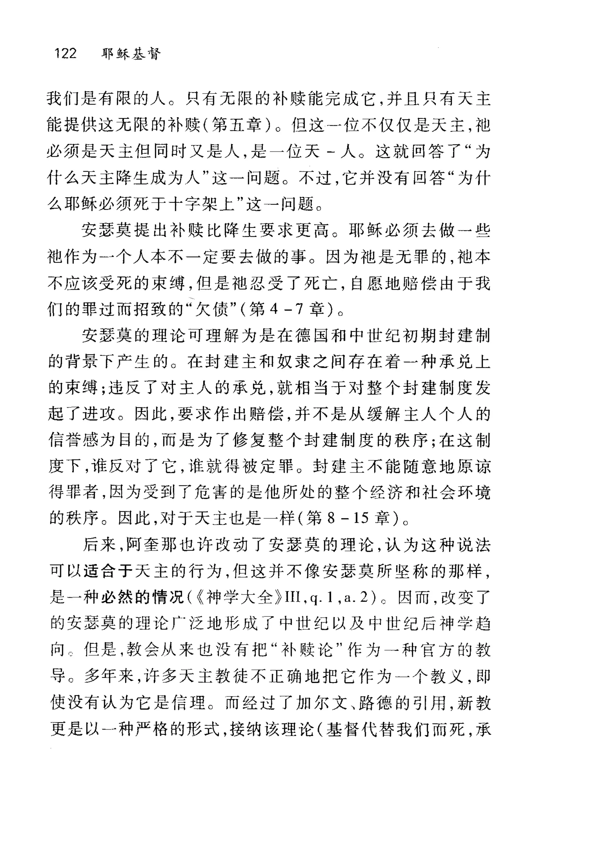 122 耶稣基督
我们是有限的人。只有无限的补赎能完成它，并且只有天主
能提供这无限的补赎(第五章)。但这才立不仅仅是天主，袖
必须是天主但同时又是人，是一位天-人。这就回答了"为
什么天主降生成为人"这一问题。不过，它并没有回答"为什
么耶稣必须死于十字架上"这→问题。
安瑟莫提出补赎比降生要求更高。耶稣必须去做一些
袖作为一个人本不一定要去做的事。因为袖是无罪的，袖本
不应该受死的束缚，但是袖忍受了死亡，自愿地赔偿由于我
们的罪过而招致的"欠债" (第 4 -7 章)。
安瑟莫的理论可理解为是在德国和中世纪初期封建制
的背景下产生的 O 在封建主和奴隶之间存在着一种承兑上
的束缚;违反了对主人的承兑，就相当于对整个封建制度发
起了进攻。因此，要求作出赔偿，并不是从缓解主人个人的
信誉感为目的，而是为了修复整个封建制度的秩序;在这制
度下，谁反对了它，谁就得被定罪 O 封建主不能随意地原谅
得罪者，因为受到了危害的是他所处的整个经济和社会环境
的秩序。因此，对于天主也是一样(第 8 -15 章)。
后来，阿奎那也许改动了安瑟莫的理论，认为这种说法
可以适合于天主的行为，但这并不像安瑟莫所坚称的那样，
是一种必然的情况( {神学大全~IIl， q.l ， a. 匀。因而，改变了
的安瑟莫的理论「泛地形成了中世纪以及中世纪后神学趋
向。但是，教会从来也没有把"补赎论"作为→种官方的教
导。多年来，许多天主教徒不正确地把它作为一个教义，即
使没有认为它是信理。而经过了加尔文、路德的引用，新教
更是以一种严格的形式，接纳该理论(基督代替我们而死，承
 