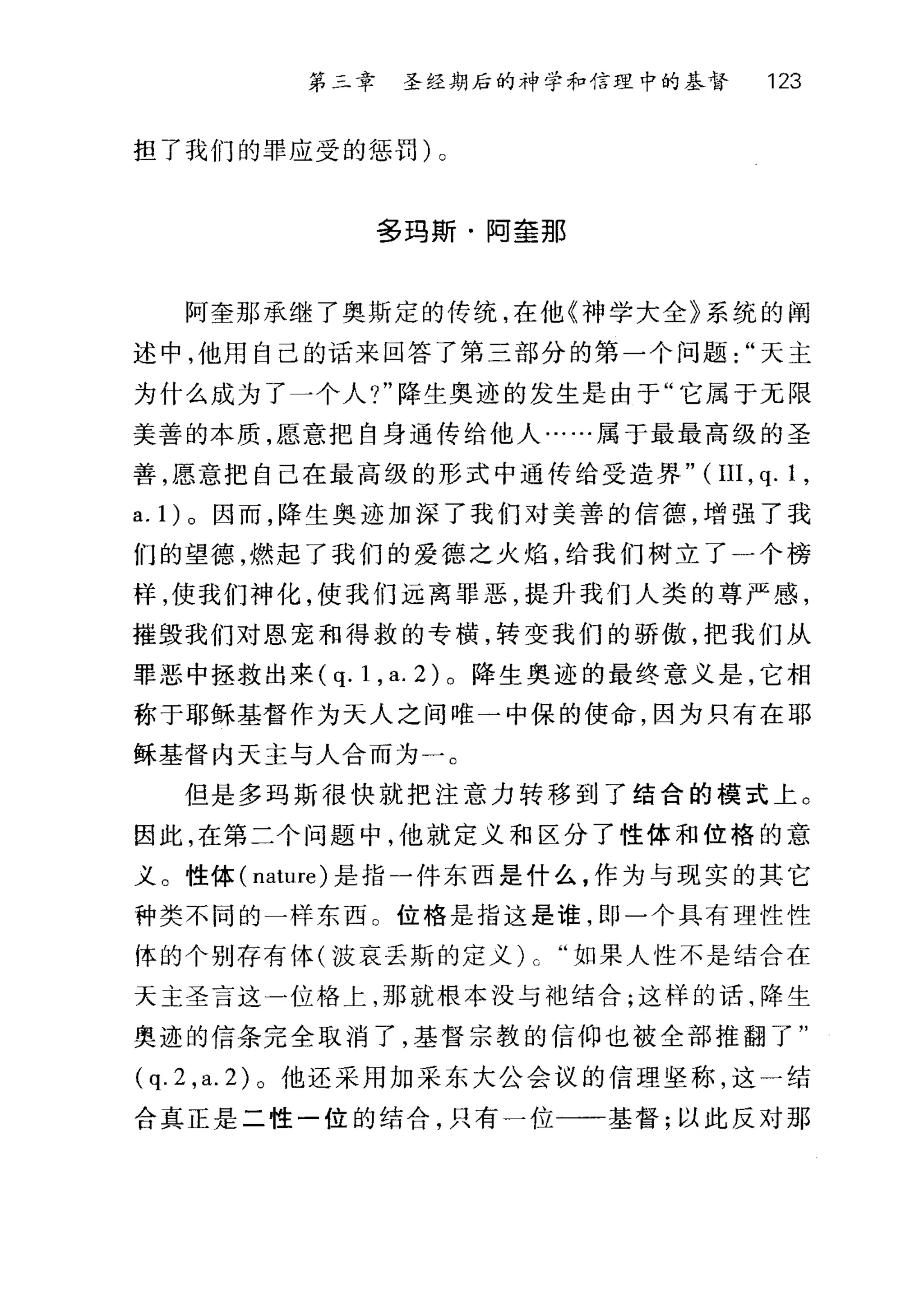 第二章 圣经期后的神学和信理中的基督 123
担了我们的罪应受的惩罚)。
多玛斯·阿奎那
阿奎那承继了奥斯定的传统，在他《神学大全》系统的阎
述中，他用自己的话来回答了第三部分的第一个问题天主
为什么成为了一个人?"降生奥迹的发生是由于"它属于无限
美善的本质，愿意把自身通传给他人……属于最最高级的圣
善，愿意把自己在最高级的形式中通传给受造界" (III , q.1 ,
a. 1) 。因而，降生奥迹加深了我们对美善的信德，增强了我
们的望德，燃起了我们的爱德之火焰，给我们树立了一个榜
样，使我们神化，使我们远离罪恶，提升我们人类的尊严感，
摧毁我们对恩宠和得救的专横，转变我们的骄傲，把我们从
罪恶中拯救出来( q. 1 , a. 2) 。降生奥迹的最终意义是，它相
称于耶稣基督作为天人之间唯一中保的使命，因为只有在耶
稣基督内天主与人合而为一。
但是多玛斯很快就把注意力转移到了结合的模式上 O
因此，在第二个问题中，他就定义和区分了性体和位格的意
义。性体 (nature) 是指一件东西是什么，作为与现实的其它
种类不同的一样东西 O 位格是指这是谁，即一个具有理性性
体的个别存有体(波哀丢斯的定义) 0 "如果人性不是结合在
天主圣言这一位格上，那就根本没与袍结合;这样的话，降生
奥迹的信条完全取消了，基督宗教的信仰也被全部推翻了"
(q. 2 ,a. 2) 。他还采用加采东大公会议的信理坚称，这一结
合真正是二性一位的结合，只有一位一一基督;以此反对那
 