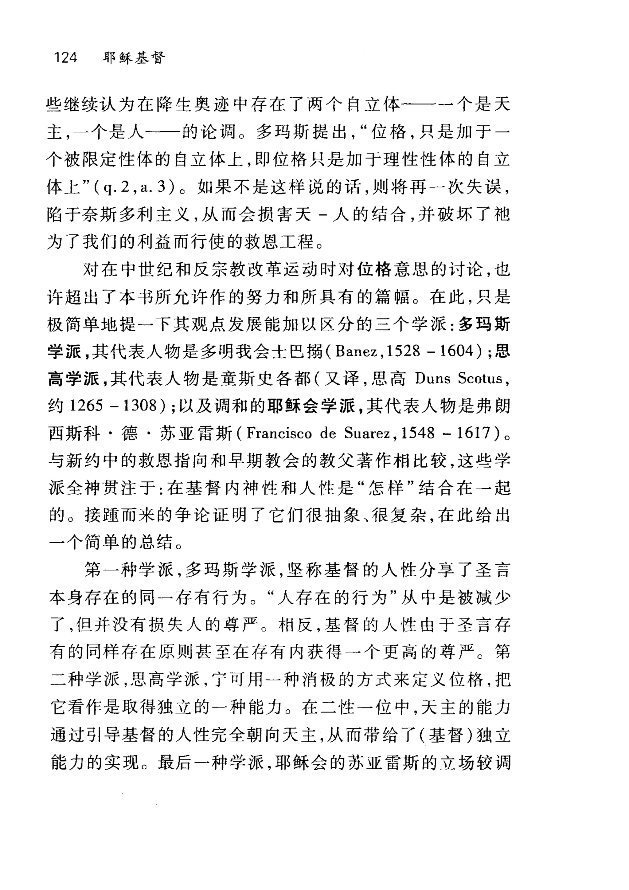 124 耶稣基督
些继续认为在降生奥迹中存在了两个自立体一一一个是天
主，一个是人-一的论调。多码斯提出位格，只是加于一
个被限定性体的自立体上，即位格只是加于理性性体的自立
体上"( q. 2 , a. 3) 。如果不是这样说的话，则将再一次失误，
陷于奈斯多利主义，从而会损害天-人的结合，并破坏了袖
为了我们的利益而行使的救恩工程。
对在中世纪和反宗教改革运动时对位格意思的讨论，也
许超出了本书所允许作的努力和所具有的篇幅。在此，只是
极简单地提 -p 其观点发展能加以区分的三个学派:多玛斯
学源，其代表人物是多明我会士巴捕 (Banez ， 1528 - 1604) ;思
高学源，其代表人物是童斯史各都(又译，思高 Duns Scotus ,
约 1265 - 1308) ;以及调和的耶稣会学源，其代表人物是弗朗
西斯科·德·苏亚雷斯 (Francisco de Suarez , 1548 - 1617 )。
与新约中的救恩指向和早期教会的教父著作相比较，这些学
派全神贯注于:在基督内神性和人性是"怎样"结合在→起
的 O 接踵而来的争论证明了它们很抽象、很复杂，在此给出
一个简单的总结 o
第一种学派，多玛斯学派，坚称基督的人性分享了圣言
本身存在的同一存有行为。"人存在的行为"从中是被减少
了，但并没有损失人的尊严。相反，基督的人性由于圣言存
有的同样存在原则甚至在存有内获得→个更高的尊严 c 第
二种学派，思高学派，宁可用一种消极的方式来定义位格，把
它看作是取得独立的二种能力。在二性→位中，天主的能力
通过引导基督的人性完全朝向天主，从而带给了(基督)独立
能力的实现。最后一种学派，耶稣会的苏亚雷斯的立场较调
 