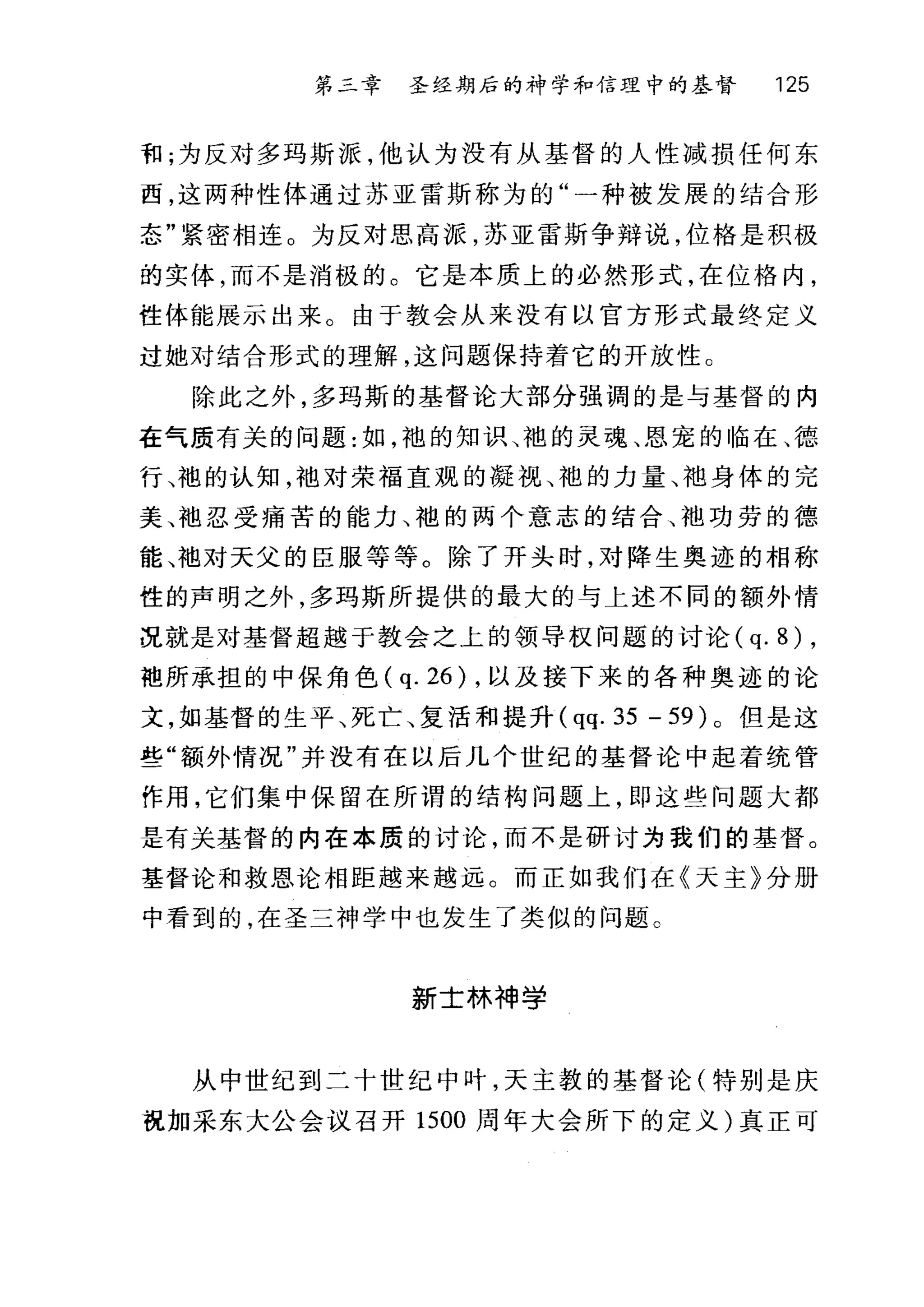 第二章 圣经期后的神学和信理中的基督 125
和;为反对多玛斯派，他认为没有从基督的人性减损任何东
西，这两种性体通过苏亚雷斯称为的"一种被发展的结合形
态"紧密相连 O 为反对思高派，苏亚雷斯争辩说，位格是积极
的实体，而不是消极的。它是本质上的必然形式，在位格内，
性体能展示出来。由于教会从来没有以官方形式最终定义
过她对结合形式的理解，这问题保持着它的开放性。
除此之外，多玛斯的基督论大部分强调的是与基督的内
在气质有关的问题:如，袍的知识、袍的灵魂、恩宠的临在、德
行、袍的认知，袖对荣福直观的凝视、袍的力量、袍身体的完
美、袖忍受痛苦的能力、袍的两个意志的结合、子也功劳的德
能、袖对天父的臣服等等。除了开头时，对降生奥迹的相称
性的声明之外，多玛斯所提供的最大的与上述不同的额外情
况就是对基督超越于教会之上的领导权问题的讨论 (q. 8) ,
袍所承担的中保角色 (q. 26) ，以及接下来的各种奥迹的论
文，如基督的生平、死亡、复活和提升 (qq. 35 - 59) 。但是这
些"额外情况"并没有在以后几个世纪的基督论中起着统管
作用，它们集中保留在所谓的结构问题上，即这些问题大都
是有关基督的内在本质的讨论，而不是研讨为我们的基督。
基督论和救恩论相距越来越远。而正如我们在《天主》分册
中看到的，在圣三神学中也发生了类似的问题。
新士林神学
从中世纪到二十世纪中叶，天主教的基督论(特别是庆
祝加采东大公会议召开 1500 周年大会所下的定义)真正可
 